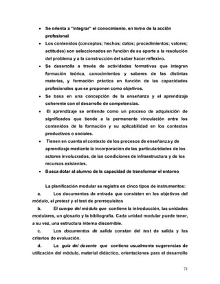 71

 S
Se
e o
or
ri
ie
en
nt
ta
a a
a “
“i
in
nt
te
eg
gr
ra
ar
r”
” e
el
l c
co
on
no
oc
ci
im
mi
ie
en
nt
to
o,
, e
en
n t
to
or
rn
no
o d
de
e l
la
a a
ac
cc
ci
ió
ón
n
p
pr
ro
of
fe
es
si
io
on
na
al
l
 L
Los contenidos (conceptos; hechos; datos; procedimientos; valores;
actitudes) son seleccionados en función de su aporte a la resolución
del problema y a la construcción del saber hacer reflexivo.
 S
Se desarrolla a través de actividades formativas que integran
formación teórica, conocimientos y saberes de las distintas
materias, y formación práctica en función de las capacidades
profesionales que se proponen como objetivos.
 S
Se basa en una concepción de la enseñanza y el aprendizaje
coherente con el desarrollo de competencias.
 El aprendizaje se entiende como un proceso de adquisición de
significados que tiende a la permanente vinculación entre los
contenidos de la formación y su aplicabilidad en los contextos
productivos o sociales.

 Tienen en cuenta el contexto de los procesos de enseñanza y de
aprendizaje mediante la incorporación de las particularidades de los
actores involucrados, de las condiciones de infraestructura y de los
recursos existentes.

 Bu
us
sc
ca
a d
do
ot
ta
ar
r a
al
l a
al
lu
um
mn
no
o d
de
e l
la
a c
ca
ap
pa
ac
ci
id
da
ad
d d
de
e t
tr
ra
an
ns
sf
fo
or
rm
ma
ar
r e
el
l e
en
nt
to
or
rn
no
o
La planificación modular se registra en cinco tipos de instrumentos:
a. Los documentos de entrada que consisten en los objetivos del
módulo, el pretest y el test de prerrequisitos
b. El cuerpo del módulo que contiene la introducción, las unidades
modulares, un glosario y la bibliografía. Cada unidad modular puede tener,
a su vez, una estructura interna discernible.
c. Los documentos de salida constan del test de salida y los
criterios de evaluación.
d. La guía del docente que contiene usualmente sugerencias de
utilización del módulo, material didáctico, orientaciones para el desarrollo
 