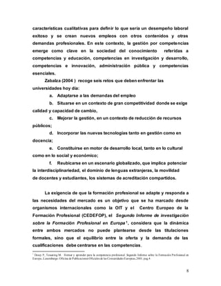 8
características cualitativas para definir lo que sería un desempeño laboral
exitoso y se crean nuevos empleos con otros contenidos y otras
demandas profesionales. En este contexto, la gestión por competencias
emerge como clave en la sociedad del conocimiento referidas a
competencias y educación, competencias en investigación y desarrollo,
competencias e innovación, administración pública y competencias
esenciales.
Zabalza (2004 ) recoge seis retos que deben enfrentar las
universidades hoy día:
a. Adaptarse a las demandas del empleo
b. Situarse en un contexto de gran competitividad donde se exige
calidad y capacidad de cambio,
c. Mejorar la gestión, en un contexto de reducción de recursos
públicos;
d. Incorporar las nuevas tecnologías tanto en gestión como en
docencia;
e. Constituirse en motor de desarrollo local, tanto en lo cultural
como en lo social y económico;
f. Reubicarse en un escenario globalizado, que implica potenciar
la interdisciplinariedad, el dominio de lenguas extranjeras, la movilidad
de docentes y estudiantes, los sistemas de acreditación compartidos.
La exigencia de que la formación profesional se adapte y responda a
las necesidades del mercado es un objetivo que se ha marcado desde
organismos internacionales como la OIT y el Centro Europeo de la
Formación Profesional (CEDEFOP), el Segundo Informe de investigación
sobre la Formación Profesional en Europa 1, considera que la dinámica
entre ambos mercados no puede plantearse desde las titulaciones
formales, sino que el equilibrio entre la oferta y la demanda de las
cualificaciones debe centrarse en las competencias.
1
Descy P, Tessaring M. Formar y aprender para la competencia profesional .Segundo Informe sobre la Formación Profesional en
Europa..Luxemburgo: Oficina de Publicaciones Oficiales de las Comunidades Europeas,2001. pag.4
 
