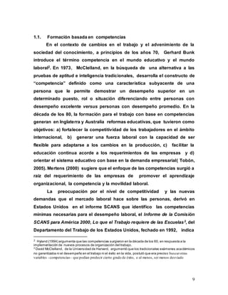 9
1.1. Formación basada en competencias
En el contexto de cambios en el trabajo y el advenimiento de la
sociedad del conocimiento, a principios de los aňos 70, Gerhard Bunk
introduce el término competencia en el mundo educativo y el mundo
laboral2. En 1973, McClelland, en la búsqueda de una alternativa a las
pruebas de aptitud e inteligencia tradicionales, desarrolla el constructo de
“competencia” definido como una característica subyacente de una
persona que le permite demostrar un desempeño superior en un
determinado puesto, rol o situación diferenciando entre personas con
desempeño excelente versus personas con desempeño promedio. En la
década de los 80, la formación para el trabajo con base en competencias
generan en Inglaterra y Australia reformas educativas, que tuvieron como
objetivos: a) fortalecer la competitividad de los trabajadores en el ámbito
internacional, b) generar una fuerza laboral con la capacidad de ser
flexible para adaptarse a los cambios en la producción, c) facilitar la
educación continua acorde a los requerimientos de las empresas y d)
orientar el sistema educativo con base en la demanda empresarial( Tobón,
2005). Mertens (2000) sugiere que el enfoque de las competencias surgió a
raíz del requerimiento de las empresas de promover el aprendizaje
organizacional, la competencia y la movilidad laboral.
La preocupación por el nivel de competitividad y las nuevas
demandas que el mercado laboral hace sobre las personas, derivó en
Estados Unidos en el informe SCANS que identifico las competencias
mínimas necesarias para el desempeño laboral, el Informe de la Comisión
SCANS para América 2000, Lo que el Trabajo requiere de las Escuelas3, del
Departamento del Trabajo de los Estados Unidos, fechado en 1992, indica
2 Hyland (1994) argumenta que las competencias surgieron en la década de los 60, en respuesta a la
implementación de nuevos procesos de organización del trabajo.
3
David McClelland, de la Universidad de Harvard, argumentó que los tradicionales exámenes académicos
no garantizaba ni el desempeño en el trabajo ni el éxito en la vida, postuló que era preciso buscarotras
variables –competencias– que podían predecir cierto grado de éxito, o al menos, ser menos desviado
 