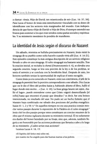 34 • Lucas: El Evangelio de la gracia
a damar: «Jesús, Hijo de David, ten misericordia de mí» (Luc. 16: 37, 38).
Para Lucas el honor de Jesús está estrechamente vinculado con su deseo de
identificarse con los sectores más marginados del mundo. Con indepen­
dencia de que fuera «Hijo de David» e Hijo de Dios, él siempre extendió sus
brazos para sostener a los que eran tenidos como parias sociales y espiritua­
les. Y su ministerio mesiánico lo pondría de manifiesto.
La identidad de Jesús según el discurso de Nazaret
Un sábado, mientras se hallaba precisamente en Nazaret, Jesús visitó la
sinagoga de su pueblo como solía hacerlo cuando vivía allí (Luc. 4: 16-21).
Este episodio constituye la más antigua descripción de un servicio religioso
llevado a cabo en una sinagoga. El culto sinagogal era bastante sencillo. Tras
la oración inicial, se recitaba la shemá (Deuteronomio 6: 4), se elevaba una
segunda oración, luego se leía una porción de la ley o de los profetas, se
tenía el sermón y se concluía con la bendición final. Después de esto, los
lectores también tenían la oportunidad de explicar el texto escogido.
Como Jesús ya era conocido en Nazaret, entre sus coterráneos, el jefe de la
sinagoga le permitió leer la porción correspondiente a ese sábado. Dice Lucas
que «se le dio el libro del profeta Isaías y, habiendo abierto el libro, halló el
lugar donde está escrito...» (Luc. 4: 18). La frase griega heuren ton topon, «ha­
lló el lugar», puede entenderse como que Cristo «siguió desenrollando [el
rollo] hasta que encontró el pasaje que deseaba»;5 es decir, fue una lectura
intencionada, no resultado del azar. No pudo ser un hecho fortuito que el
Maestro haya combinado ese sábado dos porciones del profeta evangélico:
Isaías 61: 1, 2 y 58: 6.6 En aquellos tiempos no era una practica común mez­
clar varios pasajes durante la exposición de la Palabra en el culto sinagogal.7
Jesús citó los dos pasajes porque estos constituyen un conciso resumen de la
obra que él mismo realizaría durante su ministerio terrenal. Él no solamente
era dueño del honor heredado por su linaje, sino que, además, también lle­
garía a ser honorable por las acciones poderosas que llevaría a cabo a lo largo
de su ministerio. ¿Cuáles serían esas acciones?
Leamos Lucas 4: 18, 19:
«El Espíritu del Señor está sobre mí,
por cuanto me ha ungido para dar buenas nuevas a los pobres;
 