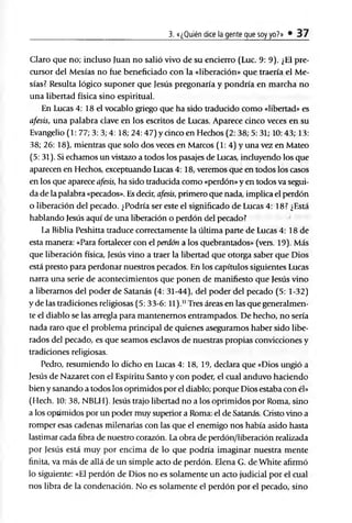 3. «¿Quién dice la gente que soy yo?» • 37
Claro que no; incluso Juan no salió vivo de su encierro (Luc. 9: 9). ¿El pre­
cursor del Mesías no fue beneficiado con la «liberación» que traería el Me­
sías? Resulta lógico suponer que Jesús pregonaría y pondría en marcha no
una libertad física sino espiritual.
En Lucas 4: 18 el vocablo griego que ha sido traducido como «libertad» es
afesis, una palabra clave en los escritos de Lucas. Aparece cinco veces en su
Evangelio (1: 77; 3: 3; 4: 18; 24: 47) y dnco en Hechos (2: 38; 5: 31; 10: 43; 13:
38; 26: 18), mientras que solo dos veces en Marcos (1: 4) y una vez en Mateo
(5: 31). Si echamos un vistazo a todos los pasajes de Lucas, incluyendo los que
aparecen en Hechos, exceptuando Lucas 4: 18, veremos que en todos los casos
en los que aparece afesis, ha sido traducida como «perdón» y en todos va segui­
da de la palabra «pecados». Es decir, afesis, primero que nada, implica el perdón
o liberación del pecado. ¿Podría ser este el significado de Lucas 4: 18? ¿Está
hablando Jesús aquí de una liberación o perdón del pecado?
la Biblia Peshitta traduce correctamente la última parte de Lucas 4: 18 de
esta manera: «Para fortalecer con el perdón a los quebrantados» (vers. 19). Más
que liberación física, Jesús vino a traer la libertad que otorga saber que Dios
está presto para perdonar nuestros pecados. En los capítulos siguientes Lucas
narra una serie de acontecimientos que ponen de manifiesto que Jesús vino
a liberamos del poder de Satanás (4: 31-44), del poder del pecado (5: 1-32)
y de las tradiciones religiosas (5: 33-6: 11).11Tres áreas en las que generalmen­
te el diablo se las arregla para mantenemos entrampados. De hecho, no sería
nada raro que el problema principal de quienes aseguramos haber sido libe­
rados del pecado, es que seamos esclavos de nuestras propias convicciones y
tradiciones religiosas.
Pedro, resumiendo lo dicho en Lucas 4: 18, 19, declara que «Dios ungió a
Jesús de Nazaret con el Espíritu Santo y con poder, el cual anduvo haciendo
bien y sanando a todos los oprimidos por el diablo; porque Dios estaba con él»
(Hech. 10: 38, NBLH). Jesús trajo libertad no a los oprimidos por Roma, sino
a los oprimidos por un poder muy superior a Roma: el de Satanás. Cristo vino a
romper esas cadenas milenarias con las que el enemigo nos había asido hasta
lastimar cada fibra de nuestro corazón. La obra de perdón/liberación realizada
por Jesús está muy por encima de lo que podría imaginar nuestra mente
finita, va más de allá de un simple acto de perdón. Elena G. de White afirmó
lo siguiente: «El perdón de Dios no es solamente un acto judicial por el cual
nos libra de la condenación. No es solamente el perdón por el pecado, sino
 