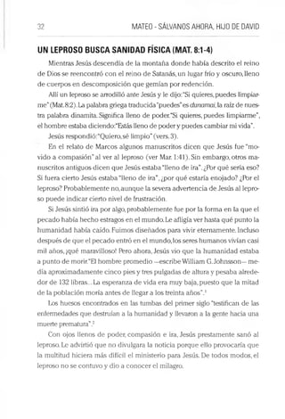 32 MATEO - SÁLVANOS AHORA, HIJO DE DAVID
UN LEPROSO BUSCA SANIDAD FÍSICA (MAT. 8:1-4)
Mientras Jesús descendía de la montaña donde había descrito el reino
de Dios se reencontró con el reino de Satanás, un lugar frío y oscuro, lleno
de cuerpos en descomposición que gemían por redención.
Allí un leproso se arrodilló ante Jesús y le dijo:“Si quieres, puedes limpiar­
me”(Mat.8:2).La palabra griega traducida “puedes”es dunamai, la raíz de nues­
tra palabra dinamita. Significa lleno de poder.“Si quieres, puedes limpiarme”,
el hombre estaba diciendo:“Estás lleno de poder y puedes cambiar mi vida”.
Jesús respondió:“Quiero,sé limpio”(vers. 3).
En el relato de Marcos algunos manuscritos dicen que Jesús fue “mo­
vido a compasión”al ver al leproso (ver Mar. 1:41). Sin embargo, otros ma­
nuscritos antiguos dicen que Jesús estaba “lleno de ira”.¿Por qué sería eso?
Si fuera cierto Jesús estaba “lleno de ira”,¿por qué estaría enojado? ¿Por el
leproso? Probablemente no,aunque la severa advertencia de Jesús al lepro­
so puede indicar cierto nivel de frustración.
Si Jesús sintió ira por algo, probablemente fue por la forma en la que el
pecado había hecho estragos en el mundo. Le afligía ver hasta qué punto la
humanidad había caído. Fuimos diseñados para vivir eternamente. Incluso
después de que el pecado entró en el mundo, los seres humanos vivían casi
mil años, ¡qué maravilloso! Pero ahora, Jesús vio que la humanidad estaba
a punto de morir.“El hombre promedio —escribe William G.Johnsson—me­
día aproximadamente cinco pies y tres pulgadas de altura y pesaba alrede­
dor de 132 libras... La esperanza de vida era muy baja, puesto que la mitad
de la población moría antes de llegar a los treinta años”.1
Los huesos encontrados en las tumbas del primer siglo “testifican de las
enfermedades que destruían a la humanidad y llevaron a la gente hacia una
muerte prematura”.2
Con ojos llenos de poder, compasión e ira, Jesús prestamente sanó al
leproso. Le advirtió que no divulgara la noticia porque ello provocaría que
la multitud hiciera más difícil el ministerio para Jesús. De todos modos, el
leproso no se contuvo y dio a conocer el milagro.
 