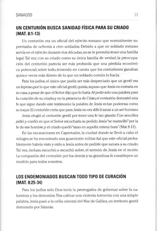 SANADOS 33
UN CENTURIÓN BUSCA SANIDAD FÍSICA PARA SU CRIADO
(MAT. 8:1-13)
Un centurión era un oficial del ejército romano que normalmente su­
pervisaba de ochenta a cien soldados. Debido a que un soldado romano
servía en el ejército durante dos décadas, no se le permitía tener una familia
legal.Tal vez, con su criado como su única familia de verdad, la preocupa­
ción del centurión parecía ser más profunda que una pérdida económi­
ca potencial, sobre todo, teniendo en cuenta que los centuriones ganaban
quince veces más dinero de lo que un soldado común lo hacía.
Para los judíos, el único que podía ser más despreciado que un gentil era
un leproso,por lo que este oficial gentil,quizás,supuso que Jesús no entraría en
su casa,a pesar de que el Señor dijo que lo haría.Al pedirsolo una palabra para
la curación de su criado,y no la presencia de Cristo,el centurión demostró una
fe que sigue dando este testimonio: la palabra de Jesús es tan poderosa como
su toque.El centurión creía que para Jesús no era difícil sanar a un ser humano.
Jesús elogió al centurión gentil por tener una fe tan grande. Con sencillez
pidió,y confió en que el Señor escucharía su pedido.Jesús“se maravilló”por la
fe de ese hombre,y el criado quedó“sano en aquella misma hora”(Mat.8:13).
En las excavaciones en Capernaúm, la ciudad donde se llevó a cabo el
milagro,se ha encontrado una guarnición militar.Así que este oficial proba­
blemente habría visto y oído a Jesús antes de pedirle que sanara a su criado.
Tal vez, incluso, escuchó, o escuchó sobre, el sermón de Jesús en el monte.
La compasión del centurión por los demás y su grandiosa fe constituyen un
modelo para todos nosotros.
LOS ENDEMONIADOS BUSCAN TODO TIPO DE CURACIÓN
(MAT. 8:25-34)
Para los judíos solo Dios tenía la prerrogativa de gobernar sobre la na­
turaleza y los demonios.Tras calmar una violenta tormenta con una simple
palabra, Jesús pasó a la orilla oriental del Mar de Galilea, un territorio gentil
dominado por Satanás.
 
