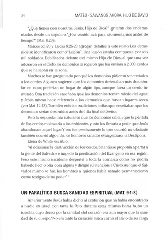 34 MATEO - SÁLVANOS AHORA, HIJO DE DAVID
“¿Qué tienes con nosotros, Jesús, Hijo de Dios?”, gritaron dos endemo­
niados desde un sepulcro. “¿Has venido acá para atormentarnos antes de
tiempo?”(Mat. 8:29).
Marcos 5:1-20 y Lucas 8:26-29 agregan detalles a este relato. Los demo­
nios se identificaron como “Legión”.Una legión estaba compuesta por seis
mil soldados. Debilitados delante del mismo Hijo de Dios, al que una vez
adoraron en el Cielo,los demonios le rogaron que los enviara a 2.000 cerdos
que se hallaban en la zona.
Muchos se han preguntado por qué los demonios pidieron ser enviados
a los cerdos. Algunos sugieren que los demonios detestaban más deambu­
lar en vano; preferían un hogar de algún tipo, aunque fuera un cerdo in­
mundo. Otra tradición enseñaba que los demonios tenían miedo del agua;
y Jesús mismo hace referencia a ios demonios que buscan lugares secos
(ver Mat. 12:43).También existían tradiciones judías que enseñaban que los
demonios serían destruidos antes del día final del Señor.
Pero la respuesta más natural es que los demonios sabían que la pérdida
de los cerdos molestaría a los residentes, y esto los llevaría a pedir que Jesús
abandonara aquel lugar.Y eso fue precisamente lo que ocurrió; no obstante
también ocurrió algo más: los hombres sanados evangelizaron a Decápolis.
Elena de White escribió:
“Al ocasionar la destrucción de los cerdos,Satanás se proponía apartar a
la gente del Salvador e impedir la predicación del Evangelio en esa región.
Pero este mismo incidente despertó a toda la comarca como no podría
haberlo hecho otra cosa alguna y dirigió su atención a Cristo.Aunque el Sal­
vador mismo se fue, los hombres a quienes había sanado permanecieron
como testigos de su poder”.3
UN PARALÍTICO BUSCA SANIDAD ESPIRITUAL (MAT. 9:1-8)
Anteriormente Jesús había dicho al centurión que no había encontrado
a nadie en Israel con tanta fe. Pero durante estas mismas horas hubo un
israelita cuyo deseo por la sanidad del corazón era aun mayor que la sani­
dad de su cuerpo.“No era tanto la curación física como el alivio de su carga
 
