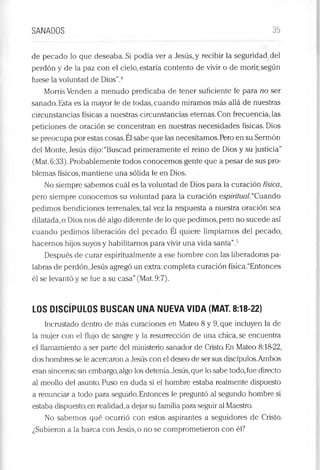 SANADOS 35
de pecado lo que deseaba. Si podía ver a Jesús, y recibir la seguridad del
perdón y de la paz con el cielo, estaría contento de vivir o de morir,según
fuese la voluntad de Dios”.4
Morris Venden a menudo predicaba de tener suficiente fe para no ser
sanado. Esta es la mayor fe de todas, cuando miramos más allá de nuestras
circunstancias físicas a nuestras circunstanciéis eternas. Con frecuencia, las
peticiones de oración se concentran en nuestras necesidades físicas. Dios
se preocupa por estas cosas.Él sabe que las necesitamos.Pero en su Sermón
del Monte, Jesús dijo:“Buscad primeramente el reino de Dios y su justicia”
(Mat.6:33). Probablemente todos conocemos gente que a pesar de sus pro­
blemas físicos, mantiene una sólida fe en Dios.
No siempre sabemos cuál es la voluntad de Dios para la curación física,
pero siempre conocemos su voluntad para la curación espiritual.“Cuando
pedimos bendiciones terrenales, tal vez la respuesta a nuestra oración sea
dilatada, o Dios nos dé algo diferente de lo que pedimos,pero no sucede así
cuando pedimos liberación del pecado. Él quiere limpiarnos del pecado,
hacernos hijos suyos y habilitarnos para vivir una vida santa”.5
Después de curar espiritualmente a ese hombre con las liberadoras pa­
labras de perdón, Jesús agregó un extra: completa curación física.“Entonces
él se levantó y se fue a su casa”(Mat. 9:7).
LOS DISCÍPULOS BUSCAN UNA NUEVA VIDA (MAT. 8:18-22)
Incrustado dentro de más curaciones en Mateo 8 y 9, que incluyen la de
la mujer con el flujo de sangre y la resurrección de una chica, se encuentra
el llamamiento a ser parte del ministerio sanador de Cristo. En Mateo 8:18-22,
dos hombres se le acercaron a Jesús con el deseo de ser sus discípulos.Ambos
eran sinceros; sin embargo,algo los detenía.Jesús,que lo sabe todo,fue directo
al meollo del asunto. Puso en duda si el hombre estaba realmente dispuesto
a renunciar a todo para seguirlo. Entonces le preguntó al segundo hombre si
estaba dispuesto,en realidad,a dejar su familia para seguir al Maestro.
No sabemos qué ocurrió con estos aspirantes a seguidores de Cristo.
¿Subieron a la barca con Jesús, o no se comprometieron con él?
 