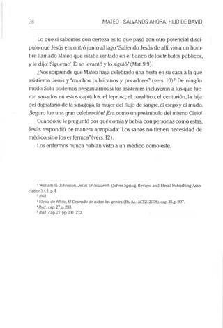 36 MATEO - SÁLVANOS AHORA, HIJO DE DAVID
Lo que sí sabemos con certeza es lo que pasó con otro potencial discí­
pulo que Jesús encontró junto al lago.“Saliendo Jesús de allí,vio a un hom­
bre llamado Mateo que estaba sentado en el banco de los tributos públicos,
y le dijo:‘Sígueme’.Él se levantó y lo siguió”(Mat. 9:9).
¿Nos sorprende que Mateo haya celebrado una fiesta en su casa, a la que
asistieron Jesús y “muchos publícanos y pecadores” (vers. 10)? De ningún
modo. Solo podemos preguntamos si los asistentes incluyeron a los que fue­
ron sanados en estos capítulos: el leproso, el paralítico, el centurión, la hija
del dignatario de la sinagoga, la mujer del flujo de sangre, el ciego y el mudo.
¡Seguro fue una gran celebración! ¡Era como un preámbulo del mismo Cielo!
Cuando se le preguntó por qué comía y bebía con personas como estas,
Jesús respondió de manera apropiada: “Los sanos no tienen necesidad de
médico,sino los enfermos”(vers. 12).
Los enfermos nunca habían visto a un médico como este.
1William G. Johnsson, Jesús of Nazareth (Silver Spring: Review and Heral Publishing Asso-
ciation),t. l,p.4.
2Ibíd.
3Elena de Whitc,Eí Deseado de todas las gentes (Bs.As.:ACES,2008), cap. 35, p.307.
'Ibíd., cap.27,p. 233.
5/í«y.,cap.27,pp.231,232.
 
