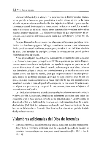 62 • El Dios de Jeremías
«Entonces Jehová dijo a Moisés: "He aquí que vas a dormir con tus padres,
y este pueblo se levantará para prostituirse tras los dioses ajenos de la tierra
adonde va para vivir en medio de ella. Me dejará e invalidará el pacto que he
concertado con él. Pero aquel día se encenderá mi furor contra él, los abando­
naré y esconderé de ellos mi rostro; serán consumidos y vendrán sobre ellos
muchos males y angustias [...]; porque yo conozco lo que se proponen de an­
temano, antes que los introduzca en la tierra que juré darles"» (Deut. 31: 16,
17,21).
Aunque Dios sabía de antemano que al entrar en Canaán su pueblo se pros­
tituiría tras los dioses paganos del lugar, es evidente que ese conocimiento no
fue lo que hizo que el pueblo se prostituyera; fue el mal uso del libre albedrío
de ellos. Dios también le anticipó a Moisés las consecuencias que el pueblo
cosecharía por su apostasía.
Aesta altura alguien puede hacerse la recurrente pregunta: Si Dios sabía que
el ser humano iba a pecar ¿por qué lo creó? Y la respuesta es: por amor. Pregun­
tamos a nosotros mismos lo siguiente nos ayudará a captar un poco mejor el
punto. Si nosotros, al traer hijos al mundo, sabemos que esos hijos, primero
nos desvelarán, y que al crecer, nos desobedecerán y de muchas maneras nos
traerán dolor, por decir lo menos, ¿por qué los procreamos? Y cuando por al­
guna razón no podemos procrear, ¿por qué no nos sentimos más felices sin
hijos, sino que estamos dispuestos a hacer e invertir lo que sea necesario para
traerlos al mundo, o para adoptarlos? La respuesta es: por amor. De esta mane­
ra, al procrear para amar y compartir lo que somos y tenemos, reflejamos el
amor de nuestro Creador.
La sabiduría de Dios está estrechamente relacionada con su omnisapiencia
y deriva de ella. La sabiduría implica no solamente que Dios sabe todas las
cosas sino que él hace un uso correcto de su conocimiento.7 La perfección, el
diseño, el orden y la belleza de la creación son evidencias tangibles de la sabi­
duría divina (Sal. 104: 24) así como también lo es el desenvolvimiento de los
hechos de la historia en favor del bien final de los hijos de su pueblo, indivi­
dual y colectivamente.
Vislumbres adicionales del Dios de Jeremías
• El Dios de Jeremías está siempre dispuesto a perdonar, aun los peores peca­
dos, y listo a revertir la sentencia final de la paga del pecado, la muerte, si
nosotros estamos dispuestos a mejorar nuestros caminos (Jer. 18:11; Isa. 1:
18, 19).
 