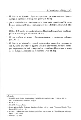 5. El Dios del siervo sufriente • 63
• El Dios de Jeremías está dispuesto a proteger y preservar nuestras vidas en
cualquier lugar adonde tengamos que ir (Jer. 45: 5).
• ¿Estás sufriendo ante amenazas u otras situaciones apremiantes? Te tengo
buenas noticias: el Dios de Jeremías puede esconderte (Jer. 36: 26; Sal. 119:
114).
• El Dios de Jeremías proporciona fuerzas. Él es fortaleza y refugio en el tiem­
po de la aflicción (Jer. 16: 19; Sal. 18: 1-3).
• Él, que prueba a los justos, ve los pensamientos y el corazón de cada uno
(Jer. 20: 12).
• El Dios de Jeremías quiere estar siempre contigo, y conmigo, como estuvo
con él, como un poderoso gigante. Con él a nuestro lado, nuestros enemi­
gos no prevalecerán, serán avergonzados, pues él sabe libramos de la mano
de los malignos. ¡Alabado sea su nombre! (vers. 11, 13).
Referencias
1. Daniel Scarone, Credos contemporáneos (Medellín: Litografía Icolven, 1991), pp. 29, 30.
2. Ver Diccionario bíblico adventista, «Cepo».
3. Losch, p. 332.
4. NTVCDB, «Pottery, Potter».
5. Lewis Sperry Chafer, Systematic Theohgy, abridged ed. in 2 vols. (Wheaton, Illinois: Víctor
Books, 1984), t. 1, p. 142.
6. Millard J. Erickson, Christian Theology, unabridged, one-volume ed. (Grand Rapids, Michigan:
Baker, 1990), p. 276.
7. Chafer, t. 1, p. 144.
 