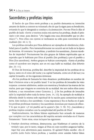 54 • El Dios de Jeremías
Sacerdotes y profetas impíos
El hecho de que Dios envíe profetas a su pueblo demuestra su intención
amante de darles a conocer su voluntad a fin de que la sigan para su bendición,
evitando lo que le desagrada y conduce a la destrucción. Por eso Dios le dijo al
pueblo de Judá: «Envié a vosotros todos mis siervos los profetas, desde el prin­
cipio y sin cesar, para deciros: "¡No hagáis esta cosa abominable que yo abo­
rrezco!"». Pero ellos «no oyeron ni inclinaron su oído para convertirse de su
maldad» (Jer. 44: 4, 5).
Los profetas enviados por Dios debieron ser ejemplos de obediencia y fide­
lidad para el pueblo. Pero lamentablemente no ocurrió así en Judá en la época
de Jeremías. Al contrario, los profetas, y también los sacerdotes, ¡fueron mode­
los de impiedad! Precisamente los dos grupos de líderes espirituales que se
esperaba que le hablaran por Dios al pueblo (los profetas) y por el pueblo a
Dios (los sacerdotes). Ambos grupos se habían corrompido. «Tanto el profeta
como el sacerdote son impíos; aun en mi casa hallé su maldad, dice Jehová»
(Jer. 23: 11).
El Dios de Jeremías, profeta fiel, describe la impiedad de los profetas de su
época, tanto en el reino del norte y su capital Samaría, como en el del sur y su
capital Jerusalén, en los siguientes términos:
«En los profetas de Samaría he visto desatinos: profetizaban en nombre de
Baal e hicieron errar a mi pueblo Israel. Y en los profetas de Jerusalén he visto
torpezas: cometen adulterios, andan con mentiras y fortalecen las manos de los
malos, para que ninguno se convierta de su maldad. Me son todos ellos como
Sodoma, y sus moradores como Gomorra. [...] De los profetas de Jerusalén
salió la impiedad sobre toda la tierra» (vers. 14, 15). Su ejemplo de maldad se
difundía desde la misma sede espiritual de la nación para contaminar toda la
tierra. Esto incluía a los sacerdotes: «Cosa espantosa y fea es hecha en el país:
los profetas profetizan mentira y los sacerdotes dominan por manos de ellos».
Y lo que es peor: «¡Y mi pueblo así lo quiere!» (Jer. 5: 30, 31). ¡Sacerdotes y
profetas impíos contaban con la complicidad del pueblo de Dios!
Tradicionalmente, los falsos líderes espirituales han actuado de maneras
que cumplen con las características del espíritu sectario reveladas en el Nuevo
Testamento.1Entre otras, estas incluyen las siguientes:
1. Enseñan doctrinas erróneas, destructoras, que blasfeman el camino de la
verdad y que, por lo tanto, niegan al Dios en cuyo nombre aseguran hablar.
Aquí hay una advertencia para nosotros. El apóstol Pedro escribe: «En el
pueblo judío hubo falsos profetas, y también entre ustedes habrá falsos
 