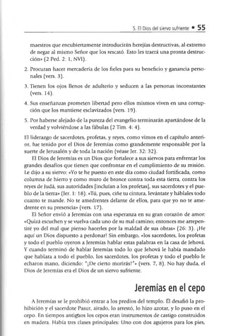 5. El Dios del siervo sufriente • 55
maestros que encubiertamente introducirán herejías destructivas, al extremo
de negar al mismo Señor que los rescató. Esto les traerá una pronta destruc­
ción» (2 Ped. 2: 1, NVI).
2. Procuran hacer mercadería de los fieles para su beneficio y ganancia perso­
nales (vers. 3).
3. Tienen los ojos llenos de adulterio y seducen a las personas inconstantes
(vers. 14).
4. Sus enseñanzas prometen libertad pero ellos mismos viven en una corrup­
ción que los mantiene esclavizados (vers. 19).
5. Por haberse alejado de la pureza del evangelio terminarán apartándose de la
verdad y volviéndose a las fábulas (2 Tim. 4:4).
El liderazgo de sacerdotes, profetas, y reyes, como vimos en el capítulo anteri­
or, fue tenido por el Dios de Jeremías como grandemente responsable por la
suerte de Jerusalén y de toda la nación (véase Jer. 32: 32).
El Dios de Jeremías es un Dios que fortalece a sus siervos para enfrentar los
grandes desafíos que tienen que confrontar en el cumplimiento de su misión.
Le dijo a su siervo: «Yo te he puesto en este día como ciudad fortificada, como
columna de hierro y como muro de bronce contra toda esta tierra, contra los
reyes de Judá, sus autoridades [incluían a los profetas], sus sacerdotes y el pue­
blo déla tierra» (Jer. 1: 18). «Tú, pues, ciñe tu cintura, levántate y háblales todo
cuanto te mande. No te amedrentes delante de ellos, para que yo no te ame­
drente en su presencia» (vers. 17).
El Señor envió a Jeremías con una esperanza en su gran corazón de amor:
«Quizá escuchen y se vuelva cada uno de su mal camino; entonces me arrepen­
tiré yo del mal que pienso hacerles por la maldad de sus obras» (26: 3). ¡He
aquí un Dios dispuesto a perdonar! Sin embargo, «los sacerdotes, los profetas
y todo el pueblo oyeron a Jeremías hablar estas palabras en la casa de Jehová.
Y cuando terminó de hablar Jeremías todo lo que Jehová le había mandado
que hablara a todo el pueblo, los sacerdotes, los profetas y todo el pueblo le
echaron mano, diciendo: "¡De cierto morirás!"» (vers. 7, 8). No hay duda, el
Dios de Jeremías era el Dios de un siervo sufriente.
Jeremías en el cepo
A Jeremías se le prohibió entrar a los predios del templo. El desafió la pro­
hibición y el sacerdote Pasur, airado, lo arrestó, lo hizo azotar, y lo puso en el
cepo. En tiempos antigüos los cepos eran instrumentos de castigo construidos
en madera. Había tres clases principales: Uno con dos agujeros para los pies,
 