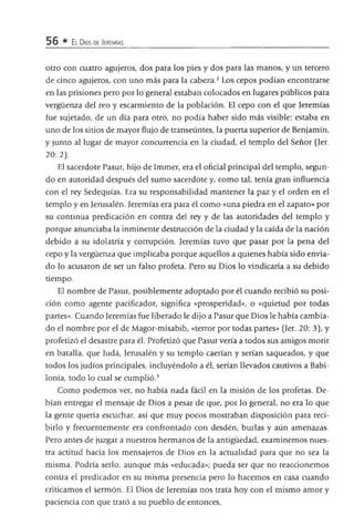 56 • El Dios de Jeremías
otro con cuatro agujeros, dos para los pies y dos para las manos, y un tercero
de cinco agujeros, con uno más para la cabeza.2 Los cepos podían encontrarse
en las prisiones pero por lo general estaban colocados en lugares públicos para
vergüenza del reo y escarmiento de la población. El cepo con el que Jeremías
fue sujetado, de un día para otro, no podía haber sido más visible: estaba en
uno de los sitios de mayor flujo de transeúntes, la puerta superior de Benjamín,
y junto al lugar de mayor concurrencia en la ciudad, el templo del Señor (Jer.
2 0 : 2).
El sacerdote Pasur, hijo de Immer, era el oficial principal del templo, segun­
do en autoridad después del sumo sacerdote y, como tal, tenía gran influencia
con el rey Sedequías. Era su responsabilidad mantener la paz y el orden en el
templo y en Jerusalén. Jeremías era para él como «una piedra en el zapato» por
su continua predicación en contra del rey y de las autoridades del templo y
porque anunciaba la inminente destrucción de la ciudad y la caída de la nación
debido a su idolatría y corrupción. Jeremías tuvo que pasar por la pena del
cepo y la vergüenza que implicaba porque aquellos a quienes había sido envia­
do lo acusaron de ser un falso profeta. Pero su Dios lo vindicaría a su debido
tiempo.
El nombre de Pasur, posiblemente adoptado por él cuando recibió su posi­
ción como agente pacificador, significa «prosperidad», o «quietud por todas
partes». Cuando Jeremías fue liberado le dijo a Pasur que Dios le había cambia­
do el nombre por el de Magor-misabib, «terror por todas partes» (Jer. 20: 3), y
profetizó el desastre para él. Profetizó que Pasurvería a todos sus amigos morir
en batalla, que Judá, Jerusalén y su templo caerían y serían saqueados, y que
todos los judíos principales, incluyéndolo a él, serían llevados cautivos a Babi­
lonia, todo lo cual se cumplió.3
Como podemos ver, no había nada fádl en la misión de los profetas. De­
bían entregar el mensaje de Dios a pesar de que, por lo general, no era lo que
la gente quería escuchar, así que muy pocos mostraban disposición para reci­
birlo y frecuentemente era confrontado con desdén, burlas y aún amenazas.
Pero antes de juzgar a nuestros hermanos de la antigüedad, examinemos nues­
tra actitud hacia los mensajeros de Dios en la actualidad para que no sea la
misma. Podría serlo, aunque más «educada»; pueda ser que no reaccionemos
contra el predicador en su misma presencia pero lo hacemos en casa cuando
criticamos el sermón. El Dios de Jeremías nos trata hoy con el mismo amor y
paciencia con que trató a su pueblo de entonces.
 