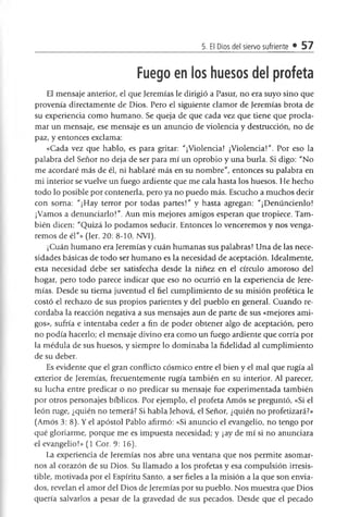 5. El Dios del siervo sufriente • 57
Fuego en los huesos del profeta
El mensaje anterior, el que Jeremías le dirigió a Pasur, no era suyo sino que
provenía directamente de Dios. Pero el siguiente clamor de Jeremías brota de
su experiencia como humano. Se queja de que cada vez que tiene que procla­
mar un mensaje, ese mensaje es un anuncio de violencia y destrucción, no de
paz, y entonces exclama:
«Cada vez que hablo, es para gritar: "¡Violencia! ¡Violencia!". Por eso la
palabra del Señor no deja de ser para mí un oprobio y una burla. Si digo: "No
me acordaré más de él, ni hablaré más en su nombre", entonces su palabra en
mi interior se vuelve un fuego ardiente que me cala hasta los huesos. He hecho
todo lo posible por contenerla, pero ya no puedo más. Escucho a muchos decir
con soma: "¡Hay terror por todas partes!" y hasta agregan: "¡Demándenlo!
¡Vamos a denunciarlo!". Aun mis mejores amigos esperan que tropiece. Tam­
bién dicen: "Quizá lo podamos sedudr. Entonces lo venceremos y nos venga­
remos de él"» (Jer. 20: 8-10, NVI).
¡Cuán humano era Jeremías y cuán humanas sus palabras! Una de las nece­
sidades básicas de todo ser humano es la necesidad de aceptación. Idealmente,
esta necesidad debe ser satisfecha desde la niñez en el drculo amoroso del
hogar, pero todo parece indicar que eso no ocurrió en la experiencia de Jere­
mías. Desde su tierna juventud el fiel cumplimiento de su misión profética le
costó el rechazo de sus propios parientes y del pueblo en general. Cuando re­
cordaba la reacción negativa a sus mensajes aun de parte de sus «mejores ami­
gos», sufría e intentaba ceder a fin de poder obtener algo de aceptación, pero
no podía hacerlo; el mensaje divino era como un fuego ardiente que coma por
la médula de sus huesos, y siempre lo dominaba la fidelidad al cumplimiento
de su deber.
Es evidente que el gran conflicto cósmico entre el bien y el mal que rugía al
exterior de Jeremías, frecuentemente rugía también en su interior. Al parecer,
su lucha entre predicar o no predicar su mensaje fue experimentada también
por otros personajes bíblicos. Por ejemplo, el profeta Amos se preguntó, «Si el
león ruge, ¿quién no temerá? Si habla Jehová, el Señor, ¿quién no profetizará?»
(Amos 3: 8). Y el apóstol Pablo afirmó: «Si anuncio el evangelio, no tengo por
qué gloriarme, porque me es impuesta necesidad; y ¡ay de mí si no anunciara
el evangelio!» (1 Cor. 9: 16).
La experiencia de Jeremías nos abre una ventana que nos permite asomar­
nos al corazón de su Dios. Su llamado a los profetas y esa compulsión irresis­
tible, motivada por el Espíritu Santo, a ser fieles a la misión a la que son envia­
dos, revelan el amor del Dios de Jeremías por su pueblo. Nos muestra que Dios
quería salvarlos a pesar de la gravedad de sus pecados. Desde que el pecado
 