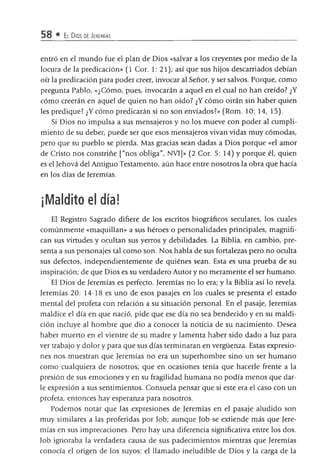 58 • El Dios de Jeremías
entró en el mundo fue el plan de Dios «salvar a los creyentes por medio de la
locura de la predicación» (1 Cor. 1: 21); así que sus hijos descarriados debían
oír la predicación para poder creer, invocar al Señor, y ser salvos. Porque, como
pregunta Pablo, «¿Cómo, pues, invocarán a aquel en el cual no han creído? ¿Y
cómo creerán en aquel de quien no han oído? ¿Y cómo oirán sin haber quien
les predique? ¿Y cómo predicarán si no son enviados?» (Rom. 10: 14, 15).
Si Dios no impulsa a sus mensajeros y no los mueve con poder al cumpli­
miento de su deber, puede ser que esos mensajeros vivan vidas muy cómodas,
pero que su pueblo se pierda. Mas gracias sean dadas a Dios porque «el amor
de Cristo nos constriñe ["nos obliga", NVI]» (2 Cor. 5: 14) y porque él, quien
es el Jehová del Antiguo Testamento, aún hace entre nosotros la obra que hada
en los días de Jeremías.
¡Maldito el día!
El Registro Sagrado difiere de los escritos biográficos seculares, los cuales
comúnmente «maquillan» a sus héroes o personalidades prindpales, magnifi­
can sus virtudes y ocultan sus yerros y debilidades. La Biblia, en cambio, pre­
senta a sus personajes tal como son. Nos habla de sus fortalezas pero no oculta
sus defectos, independientemente de quiénes sean. Esta es una pmeba de su
inspiradón; de que Dios es su verdadero Autor y no meramente el ser humano.
El Dios de Jeremías es perfedo. Jeremías no lo era; y la Biblia así lo revela.
Jeremías 20: 14-18 es uno de esos pasajes en los cuales se presenta el estado
mental del profeta con relación a su situación personal. En el pasaje, Jeremías
maldice el día en que nació, pide que ese día no sea bendeddo y en su maldi­
ción incluye al hombre que dio a conocer la notida de su nacimiento. Desea
haber muerto en el vientre de su madre y lamenta haber sido dado a luz para
ver uabajo y dolor y para que sus días terminaran en vergüenza. Estas expresio­
nes nos muesUan que Jeremías no era un superhombre sino un ser humano
como cualquiera de nosoUos; que en ocasiones tenía que hacerle frente a la
presión de sus emodones y en su fragilidad humana no podía menos que dar­
le expresión a sus sentimientos. Consuela pensar que si este era el caso con un
profeta, entonces hay esperanza para nosotros.
Podemos notar que las expresiones de Jeremías en el pasaje aludido son
muy similares a las proferidas por Job; aunque Job se extiende más que Jere­
mías en sus imprecaciones. Pero hay una diferencia significativa entre los dos.
Job ignoraba la verdadera causa de sus padecimientos mientras que Jeremías
conocía el origen de los suyos: el llamado ineludible de Dios y la carga de la
 