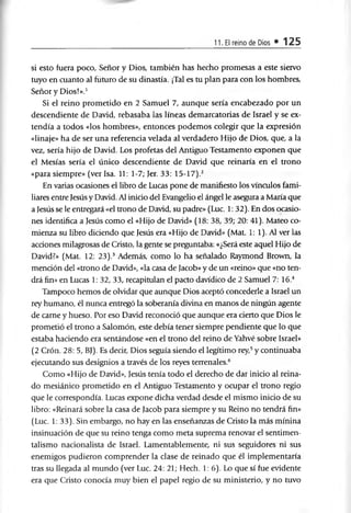 11. El reino de Dios • 125
si esto fuera poco, Señor y Dios, también has hecho promesas a este siervo
tuyo en cuanto al futuro de su dinastía. ¡Tal es tu plan para con los hombres,
Señor y Dios!».1
Si el reino prometido en 2 Samuel 7, aunque sería encabezado por un
descendiente de David, rebasaba las líneas demarcatorias de Israel y se ex­
tendía a todos «los hombres», entonces podemos colegir que la expresión
«linaje» ha de ser una referencia velada al verdadero Hijo de Dios, que, a la
vez, sería hijo de David. Los profetas del Antiguo Testamento exponen que
el Mesías sería el único descendiente de David que reinaría en el trono
«para siempre» (ver Isa. 11: 1-7; Jer. 33: 15-17).2
En varias ocasiones el libro de Lucas pone de manifiesto los vínculos fami­
liares entre Jesús y David. Al inicio del Evangelio el ángel le asegura a María que
a Jesús se le entregará «el trono de David, su padre» (Luc. 1: 32). En dos ocasio­
nes idenüfica a Jesús como el «Hijo de David» (18: 38, 39; 20: 41). Mateo co­
mienza su libro diciendo que Jesús era «Hijo de David» (Mat. 1: 1). Al ver las
acciones milagrosas de Cristo, la gente se preguntaba: «¿Será este aquel Hijo de
David?» (Mat. 12: 23).3 Además, como lo ha señalado Raymond Brown, la
mención del «trono de David», «la casa de Jacob» y de un «reino» que «no ten­
drá fin» en Lucas 1: 32, 33, recapitulan el pacto davídico de 2 Samuel 7: 16.4
Tampoco hemos de olvidar que aunque Dios aceptó concederle a Israel un
rey humano, él nunca entregó la soberanía divina en manos de ningún agente
de carne y hueso. Por eso David reconoció que aunque era cierto que Dios le
prometió el trono a Salomón, este debía tener siempre pendiente que lo que
estaba haciendo era sentándose «en el trono del reino de Yahvé sobre Israel»
(2 Crón. 28: 5, BJ). Es decir, Dios seguía siendo el legítimo rey,5y continuaba
ejecutando sus designios a través de los reyes terrenales.6
Como «Hijo de David», Jesús tenía todo el derecho de dar inicio al reina­
do mesiánico prometido en el Antiguo Testamento y ocupar el trono regio
que le correspondía. Lucas expone dicha verdad desde el mismo inicio de su
libro: «Reinará sobre la casa de Jacob para siempre y su Reino no tendrá fin»
(Luc. 1: 33). Sin embargo, no hay en las enseñanzas de Cristo la más minina
insinuación de que su reino tenga como meta suprema renovar el sentimen­
talismo nacionalista de Israel. Lamentablemente, ni sus seguidores ni sus
enemigos pudieron comprender la clase de reinado que él implementaría
tras su llegada al mundo (ver Luc. 24: 21; Hech. 1: 6). Lo que sí fue evidente
era que Cristo conocía muy bien el papel regio de su ministerio, y no tuvo
 