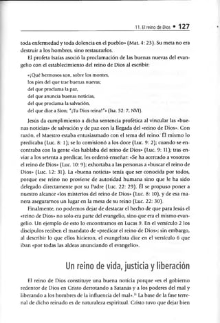 11. El reino de Dios • 127
toda enfermedad y toda dolencia en el pueblo» (Mat. 4: 23). Su meta no era
destruir a los hombres, sino restaurarlos.
El profeta Isaías asoció la proclamación de las buenas nuevas del evan­
gelio con el establecimiento del reino de Dios al escribir:
«¡Qué hermosos son, sobre los montes,
los pies del que trae buenas nuevas;
del que proclama la paz,
del que anuncia buenas noticias,
del que proclama la salvación,
del que dice a Sion; "¡Tu Dios reina!”» (Isa. 52: 7, NVI).
Jesús da cumplimiento a dicha sentencia profética al vincular las «bue­
nas noticias» de salvación y de paz con la llegada del «reino de Dios». Con
razón, el Maestro estaba entusiasmado con el tema del reino. El mismo lo
predicaba (Luc. 8: 1); se lo comisionó a los doce (Luc. 9: 2); cuando se en­
contraba con la gente «les hablaba del reino de Dios» (Luc. 9: 11); tras en­
viar a los setenta a predicar, les ordenó enseñar: «Se ha acercado a vosotros
el reino de Dios» (Luc. 10: 9); exhortaba a las personas a «buscar el reino de
Dios» (Luc. 12: 31). La «buena noticia» tenía que ser conocida por todos,
porque ese reino no proviene de autoridad humana sino que le ha sido
delegado directamente por su Padre (Luc. 22: 29). Él se propuso poner a
nuestro alcance «los misterios del reino de Dios» (Luc. 8: 10), y de esa ma­
nera aseguramos un lugar en la mesa de su reino (Luc. 22: 30).
Finalmente, no podemos dejar de destacar el hecho de que para Jesús el
«reino de Dios» no solo era parte del evangelio, sino que era el mismo evan­
gelio. Un ejemplo de esto lo encontramos en Lucas 9. En el versículo 2 los
discípulos reciben el mandato de «predicar el reino de Dios»; sin embargo,
al describir lo que ellos hicieron, el evangelista dice en el versículo 6 que
iban «por todas las aldeas anunciando el evangelio».
Un reino de vida, justicia y liberación
El reino de Dios constituye una buena noticia porque «es el gobierno
redentor de Dios en Cristo derrotando a Satanás y a los poderes del mal y
liberando a los hombres de la influencia del mal».11La base de la fase terre­
nal de dicho reinado es de naturaleza espiritual. Cristo tuvo que dejar bien
 