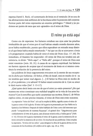 11. El reino de Dios • 129
expresa Darrel L. Bock, «el comentario de Jesús en el versículo 28 es una de
las afirmaciones más sublimes de la Escritura sobre la posición del creyente.
Formar parte del reino representa un enorme privilegio».15 Usted y yo po­
demos ser partes de esos que son «grandes» en el reino de Dios.
El reino ya está aquí
Como era de esperarse, los fariseos cerraban sus ojos ante las pruebas
irrefutables de que el reino por el cual habían estado orando durante años,
ya se había establecido, puesto que ellos esperaban un reinado muy distin­
to al que Jesús había estado enseñando.16Así que un día se acercaron a Jesús
y le preguntaron «cuándo había de venir el reino de Dios» (Luc. 17: 20). De
inmediato, el Maestro les respondió: «El reino de Dios no vendrá con ad­
vertencia, ni dirán: "Helo aquí", o "Helo allí", porque el reino de Dios está
entre vosotros» (vers. 20, 21). A causa de su ceguera espiritual, los fariseos
no fueron capaces de aceptar que el ministerio de Jesús en sí mismo cons­
tituía la revelación de la presencia del reino.
Las palabras de Jesús seguramente evocaron en la mente de sus recepto­
res lo dicho por Sofonías: «El Señor, el Rey de Israel, está en medio de ti: ya
no tendrás que temer mal alguno. [...] El Señor tu Dios está en medio de
ti; ¡él es poderoso, y te salvará! El Señor estará contento de ti. Con su amor
te dará nueva vida» (Sof. 3: 15-17).
¿Qué quiso decir Jesús con eso de que el reino ya «está» presente? ¿De qué
manera ese reino constituye una realidad tangible en la vida de los seres hu­
manos? Con la sencillez que suele caracterizar sus escritos, Elena G. de White
explica cómo, en este preciso instante, el reino de Dios está entre nosotros:
«La expresión "reino de Dios", tal cual la emplea la Biblia, significa tanto el reino de
la gracia como el de la gloria. El reino de la gracia es presentado por San Pablo en la
Epístola a los Hebreos. Después de haber hablado de Cristo como del intercesor que
puede "compadecerse de nuestras flaquezas", el apóstol dice: "Lleguémonos pues
confiadamente al trono de la gracia, para alcanzar misericordia y hallar gracia" (Heb.
4: 16). El trono de la gracia representa el reino de la gracia: pues la existencia de un
trono envuelve la existencia de un reino. En muchas de sus parábolas, Cristo emplea
la expresión, “el reino de los cielos", para designar la obra de la gracia divina en los
corazones de los hombres» {El conflicto de los siglos, cap. 20, p. 394).
 
