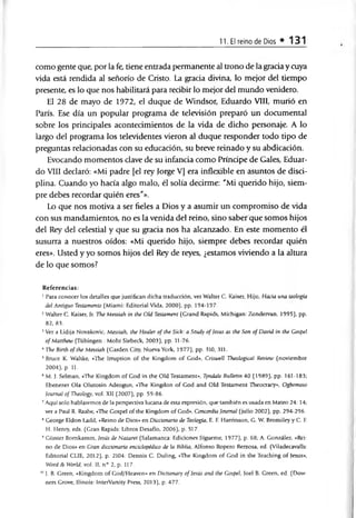 11. El reino de Dios *131
como gente que, por la fe, tiene entrada permanente al trono de la grada y cuya
vida está rendida al señorío de Cristo. La grada divina, lo mejor del tiempo
presente, es lo que nos habilitará para redbir lo mejor del mundo venidero.
El 28 de mayo de 1972, el duque de Windsor, Eduardo VIII, murió en
París. Ese día un popular programa de televisión preparó un documental
sobre los prindpales acontedmientos de la vida de dicho personaje. A lo
largo del programa los televidentes vieron al duque responder todo tipo de
preguntas reladonadas con su educación, su breve reinado y su abdicación.
Evocando momentos dave de su infanda como Príndpe de Gales, Eduar­
do VIII declaró: «Mi padre [el rey Jorge V] era inflexible en asuntos de disci­
plina. Cuando yo hada algo malo, él solía deárme: "Mi querido hijo, siem­
pre debes recordar quién eres"».
Lo que nos motiva a ser fieles a Dios y a asumir un compromiso de vida
con sus mandamientos, no es la venida del reino, sino saber que somos hijos
del Rey del celestial y que su gracia nos ha alcanzado. En este momento él
susurra a nuestros oídos: «Mi querido hijo, siempre debes recordar quién
eres». Usted y yo somos hijos del Rey de reyes, ¿estamos viviendo a la altura
de lo que somos?
Referencias:
1Para conocer los detalles que justifican dicha traducción, ver Walter C. Kaiser, Hijo, Hacia una teología
del Antiguo Testamento (Miami: Editorial Vida, 2000), pp. 194-197.
2Walter C. Kaiser, Jr. The Messiah in the Oíd Testament (Grand Rapids, Michigan: Zondervan, 1995), pp.
82, 83.
3Ver a Lidija Novakovic, Messiah, the Healer of the Sick: a Study of Jesús as the Son of David in the Gospel
of Matthew (Tübingen : Mohr Siebeck, 2003), pp. 11-76.
4The Birth of the Messiah (Garden City, Nueva York, 1977), pp. 310, 311.
5Bruce K. Waltke, «The Irruption of the Kingdom of God», Criswell Theological Review (noviembre
2004), p. 11.
6M. J. Selman, «The Kingdom of God in the Oíd Testament», Tyndale Bulletin 40 (1989), pp. 161-183;
Ebenezer Ola Olutosin Adeogun, «The Kingdon of God and Oíd Testament Theocracy», Ogbomoso
Journal of Theology, vol. XII (2007), pp. 59-86.
7Aquí solo hablaremos de la perspectiva lucana de esta expresión, que también es usada en Mateo 24: 14;
ver a Paul R. Raabe, «The Gospel of the Kingdom of God», Concordia Journal (julio 2002), pp. 294-296.
8George Eldon Ladd, «Reino de Dios» en Diccionario de Teología, E. F. Harrinson, G. W. Bromiley y C. F.
H. Henry, eds. (Gran Rapids: Libros Desafío, 2006), p. 517.
9 Günter Bomkamm, Jesús de Nazaret (Salamanca: Ediciones Sígueme, 1977), p. 68; A. González, «Rei­
no de Dios» en Gran diccionario enciclopédico de la Biblia, Alfonso Ropero Berzosa, ed. (Viladecavalls:
Editorial CLIE, 2012), p. 2104: Dennis C. Duling, «The Kingdom of God in the Teaching of Jesús»,
Word & World, vol. II, n° 2, p. 117.
10J. B. Green, «Kingdom of God/Heaven» en Dictionary of Jesús and the Gospel, Joel B. Green, ed. (Dow-
ners Grove, Ilinois: InterVarsity Press, 2013), p. 477.
 