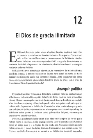 El Dios de gracia ilimitada
E
l Dios de Jeremías quiso salvar a Judá de la ruina nacional pero ellos
rechazaron repetidamente los ofrecimientos de su gracia. Como resul­
tado se hizo inevitable su destrucción en manos de Babilonia. No obs­
tante, hubo un remanente que sobrevivió por gracia. Pero aun ese re­
manente fue infiel a la promesa de obediencia y lealtad con la cual se compro­
metieron delante de Dios.
Rechazaron a Dios al rechazar a Jeremías, su mensajero, de manera abierta,
decidida, directa, y dándole suficientes causas para llorar, al punto de hacer
parecer su ministerio como un completo fracaso. Ante circunstancias como
estas, cabe preguntamos, ¿tiene algún límite la gracia de Dios? ¿Es el Dios de
Jeremías un Dios de gracia ilimitada?
Anarquía política
Después de destruir Jerusalén y deportar a la mayor parte de sus habitantes
a Babilonia, Nabuzaradán, capitán del ejército de los caldeos, puso a Gedalías,
hijo de Ahicam, como gobernante de las tierras de Judá y dejó bajo su cuidado
a los hombres, mujeres y niños, incluyendo a los más pobres del país, que no
habían sido deportados a Babilonia. Cuando los jefes y soldados que queda­
ban del ejército judío y que estaban en el campo se enteraron de que el rey de
Babilonia había puesto a Gedalías como gobernador del país, vinieron y se
presentaron ante él en Mizpa.
Debido al gran temor que le tenían a los babilonios después de ver lo que le
habían hecho a su amada tierra, el grupo quería saber si contaban con Gedalías
como un aliado suyo o si la lealtad de este estaba con Nabucodonosor quien lo
había puesto en el trono. Gedalías, después de asegurarles que podían contar con
él como su aliado, los animó a no temerle a los babilonios, los envió a cosechar
 