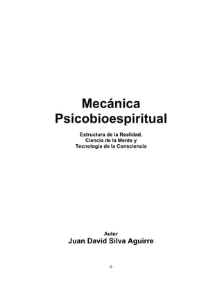 Mecánica
Psicobioespiritual
     Estructura de la Realidad,
       Ciencia de la Mente y
    Tecnología de la Consciencia




               Autor
  Juan David Silva Aguirre


                 0
 