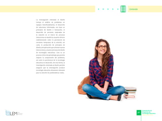 27
Formulación de
Proyectos de
Tecnología Educativa
www.cvudes.edu.co
La investigación orientada al diseño
incluye el análisis de problemas en
equipos interdisciplinarios, el desarrollo
de soluciones informadas con base en
principios de diseño e innovación, el
desarrollo de versiones mejoradas de
la solución en el marco de procesos
interactivos en donde los usuarios ofrecen
realimentación sobre la pertinencia de
versiones tempranas de la solución, así
como la producción de principios de
diseño y de aplicación que orienten nuevas
interacciones y nuevos procesos de diseño
de tecnologías educativas. Este es un
proceso cíclico de aprendizaje que permite
mejorar la comprensión del problema,
así como la pertinencia de la tecnología
educativa en desarrollo. De esta forma, la
investigación orientada al diseño permite
asegurar que la investigación produce
tecnología educativa altamente relevante
para la solución de problemáticas reales.
Contenido
 