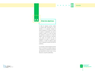 46
Formulación de
Proyectos de
Tecnología Educativa
www.cvudes.edu.co
2.3. Árbol de objetivos
El árbol de objetivos permite señalar
la situación ideal solucionada, en otros
términos, es la expresión contraria al
árbol de problemas, en donde en el núcleo
se expresa el antiproblema, que sería el
problema resuelto. Las causas del árbol
de problemas se expresan en el árbol de
objetivo como las anticausas o soluciones
a las causas. De acuerdo con esto, al
desaparecer las causas se desactiva el
problema y el árbol de objetivos queda
como la expresión en positivo del árbol de
problemas.
En conclusión, el árbol de objetivos permite
hacer un inventario de posibles proyectos
conformados por componentes de solución
que desactivan las causas y que a su vez,
desactiva la situación problemática.
Contenido
 