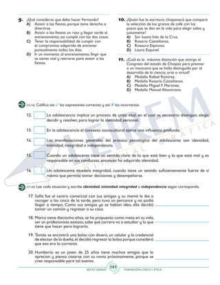 SEXTO GRADO FORMACIÓN CÍVICAY ÉTICA
101
9.	 ¿Qué consideras que debe hacer Fernando?
A)	 Asistir a las fiestas, porque tiene derecho a
divertirse.
B)	 Asistir a las fiestas un rato y llegar tarde al
entrenamiento, así cumple con las dos cosas.
C)	 Tener la responsabilidad de cumplir con
el compromiso adquirido de entrenar
puntualmente todos los días.
D)	 Ir un momento al entrenamiento, fingir que
se siente mal y retirarse para asistir a las
fiestas.
10.	¿Quién fue la escritora chiapaneca que comparó
la selección de los granos de café con los
pasos que se dan en la vida para elegir sabia y
justamente?
A)	 Sor Juana Inés de la Cruz.
B)	 Rosario Castellanos.
C)	 Rosaura Espinosa.
D)	 Laura Esquivel.
11.	¿Cuál es la máxima distinción que otorga el
Congreso del estado de Chiapas para premiar
a un mexicano que se halla distinguido por el
desarrollo de la ciencia, arte o virtud?
A)	 Medalla Rafael Ramírez.
B)	 Medalla Rosario Castellanos.
C)	 Medalla Miguel F. Martínez.
D)	 Medalla Manuel Altamirano.
(12-16) Califica así: las expresiones correctas y así: las incorrectas.
(17-20) Lee cada situación y escribe identidad, intimidad, integridad o independencia según corresponda.
12.	 La adolescencia implica un proceso de crisis vital, en el cual es necesario distinguir, elegir,
decidir y resolver, para lograr la identidad personal.
13.	 En la adolescencia el contexto sociocultural ejerce una influencia profunda.
14.	 Las manifestaciones generales del proceso psicológico del adolescente son identidad,
intimidad, integridad e independencia.
15.	 Cuando un adolescente tiene un sentido claro de lo que está bien y lo que está mal y es
responsable en sus conductas, entonces ha adquirido identidad.
16.	 Un adolescente muestra integridad, cuando tiene un sentido suficientemente fuerte de sí
mismo que permite tomar decisiones y desempeñarse.
17.	Sofía fue al centro comercial con sus amigas y su mamá le iba a
recoger a las cinco de la tarde, pero tuvo un percance y no podía
llegar a tiempo. Como sus amigas ya se habían ideo, ella decidió
tomar un camión y regresar a su casa.
18.	Marco tiene dieciocho años,se ha propuesto como meta en su vida,
ser un profesionista exitoso,sabe qué carrera va a estudiar y lo que
tiene que hacer para lograrlo.
19.	Tomás se encontró una bolsa con dinero, un celular y la credencial
de elector de la dueña,él decidió regresar la bolsa porque consideró
que eso era lo correcto.
20.	Humberto es un joven de 25 años tiene muchos amigos que lo
aprecian y piensa casarse con su novia próximamente, porque se
cree responsable para tal evento.
 
