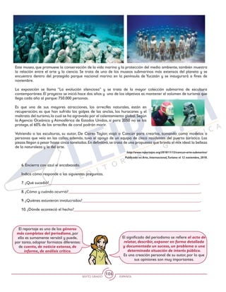 SEXTO GRADO ESPAÑOL
106
Este museo, que promueve la conservación de la vida marina y la protección del medio ambiente, también muestra
la relación entre el arte y la ciencia. Se trata de uno de los museos submarinos más extensos del planeta y se
encuentra dentro del protegido parque nacional marino en la península de Yucatán y se inaugurará a fines de
noviembre.
La exposición se llama “La evolución silenciosa” y se trata de la mayor colección submarina de escultura
contemporánea. El proyecto se inició hace dos años y uno de los objetivos es mantener el volumen de turismo que
llega cada año al parque: 750.000 personas.
Es que una de sus mayores atracciones, los arrecifes naturales, están en
recuperación; es que han sufrido los golpes de las anclas, los huracanes y el
maltrato del turismo,lo cual se ha agravado por el calentamiento global.Según
la Agencia Oceánica y Atmosférica de Estados Unidos, si para 2050 no se los
protege, el 60% de los arrecifes de coral podrán morir.
Volviendo a las esculturas, su autor, De Caires Taylor, viajó a Cancún para crearlas, tomando como modelos a
personas que veía en las calles; además, tuvo el apoyo de un equipo de cinco residentes del puerto turístico. Las
piezas llegan a pesar hasta cinco toneladas.En definitiva,se trata de una propuesta que brinda el mix ideal:la belleza
de la naturaleza y la del arte.
http://www.reportajes.org/2010/11/12/cancun-arte-submarino/
Publicado en Arte, Internacional,Turismo el 12 noviembre, 2010.
El significado del periodismo se refiere al acto de
relatar, describir, exponer en forma detallada
y documentada un suceso, un problema o una
determinada situación de interés público.
Es una creación personal de su autor, por lo que
sus opiniones son muy importantes.
El reportaje es uno de los géneros
más completos del periodismo, por
ello es sumamente versátil y puede,
por tanto, adoptar formatos diferentes:
de cuento, de noticia extensa, de
informe, de análisis crítico.
6. Encierra con azul el encabezado.
Indica cómo responde a las siguientes preguntas.
7. ¿Qué sucedió?__________________________________________________________________________.
8. ¿Cómo y cuándo ocurrió?_________________________________________________________________.
9. ¿Quiénes estuvieron involucrados?__________________________________________________________.
10. ¿Dónde aconteció el hecho?______________________________________________________________.
 