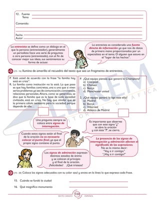 SEXTO GRADO ESPAÑOL
108
La entrevista se define como un diálogo en el
que la persona (entrevistador), generalmente
un periodista hace una serie de preguntas
a otra persona (entrevistado), con el fin de
conocer mejor sus ideas, sus sentimientos su
forma de actuar.
La entrevista es considerada una fuente
directa de información ya que nos da datos
de primera mano proporcionados por un
especialista en el tema. O alguien que estuvo en
el “lugar de los hechos”.
(13 - 14) Ilumina de amarillo el recuadro del texto que sea un fragmento de entrevista.
P. 	Está usted de acuerdo con la frase “la familia hoy
está en crisis”.
R. 	La familia como institución no lo está. Lo que pasa
es que hay familias concretas, una a una que si viven
serios problemas ya sea de comunicación,convivencia,
relaciones personales.Ahora, como se generaliza, se
dice que la familia que es la base de toda sociedad
civilizada, está en crisis. No hay que olvidar que es
la primera célula necesaria para la sociedad, porque
depende de ella…
P. 	¿Qué equipo piensas que ganará la Champions?
	 a) 	Liverpool
	 b) 	Chelsea
	 c) 	Barça
	 d) 	Manchester united
2. 	¿Qué equipo ganará la liga este año?
	 a) 	Madrid
	 b) 	Barça
	 c) 	Villarreal
	 d) 	Atlético de Madrid
Es importante que observes
que con este signo “¿”
se abre la oración
y con éste “?”, se cierra.
Cuando estos signos están al final
de la oración no es necesario
colocar el punto final, ya que el
propio signo contiene al punto.
Los signos de admiración expresan
distintos estados de ánimo
y se colocan al principio
y al final de la oración.
¡Felicidades! ¡Qué tristeza!
La presencia de los signos de
interrogación y admiración afectan el
significado de las expresiones.
No es lo mismo decir:
“Voy a ir contigo.”
“¿Voy a ir contigo?”
Una pregunta siempre se
coloca entre signos de
interrogación.
12 .	 Fuente
	 Tema
Contenido:
Fecha
Autor
(15 - 20) Coloca los signos adecuados con tu color azul y anota en la línea lo que expresa cada frase.
15.	 Cuándo se fundó la ciudad
16. 	 Qué magnífico monumento
 