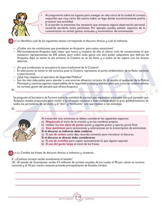 SEXTO GRADO ESPAÑOL
110
(31-32) Identifica cuál de los siguientes textos corresponde al discurso directo y cuál al indirecto.
–	 ¿Cuáles son las condiciones que prevalecen en Acapulco para estas vacaciones?
–	 Afortunadamente Acapulco está mejor que nunca y muestra de ello el último ciclo de convenciones al que
asistieron representantes de 205 países, pero sobre todo gente con alto poder adquisitivo que disfruta de
Acapulco. Aquí se siente la ola turística, la Costera se ve de fiesta y a todos se les espera con los brazos
abiertos.
–	 ¿En qué condiciones se encuentra la zona tradicional de la Costera?
–	 En este punto se siente la ola turística, pues la Costera representa el punto emblemático de la fiesta nacional
e internacional.
–	 ¿Qué hay respecto al operativo de Seguridad Pública?
–	 Son los más adecuados para atender a una enorme afluencia turística. En él resalta el quehacer de la Policía
Municipal y nuestros agentes responsables de la seguridad pública y vialidad para que,como es nuestro anhelo,
los turistas gocen del paraíso que ofrece Acapulco.
31.
•	 Al preguntarle sobre los lugares para navegar en vela cerca de la ciudad el cronista
respondió que muy cerca del centro, había un lago donde económicamente podría
practicar esa actividad.
•	 Si al escribir la entrevista fue necesario que anotaras alguna observación personal,
recuerda escribirla entre paréntesis. Por ejemplo, puedes señalar aspectos de la
comunicación no verbal: gestos, actitudes y movimientos 	del entrevistado.
Se preguntó al Secretario deTurismo sobre la cantidad de turistas que esperaban para este año y el contestó que
Acapulco estaba preparado para recibir a la afluencia nacional e internacional dado el gran profesionalismo de
todos los portadores de servicios y el “don” y “bonhomía” con que reciben a los visitantes.
32 .
Al transcribir una entrevista se deben considerar los siguientes aspectos:
a)	 Mayúscula al inicio de la oración y en los nombres propios.
b)	 Utilizar los tres tipos de punto: punto y seguido, punto y aparte, punto final.
c)	 Usar paréntesis para acotaciones y aclaraciones en la transcripción de entrevistas.
Si el discurso es indirecto debe cuidarse:
a)	El uso de verbos como dijo, recordó, comentó para introducir el discurso.
Si el discurso es directo debe considerarse:
a) 	El uso de comillas para copiar textualmente lo que alguien expresó.
b) 	El uso del guión largo al inicio de las frases.
(33-34) Cambia las frases de discurso directo a indirecto y viceversa.
E: –¿Cuántos turistas recibe anualmente el estado?
LR: –El estado de Guanajuato recibe 4’5 millones de turistas anuales, de los cuales el 90 por ciento es turismo
nacional y el 10 por ciento restante procede principalmente de Estados Unidos.
 