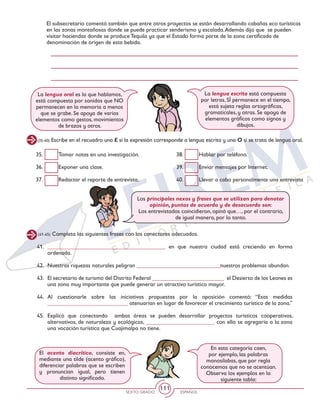 SEXTO GRADO ESPAÑOL
111
El subsecretario comentó también que entre otros proyectos se están desarrollando cabañas eco turísticas
en las zonas montañosas donde se puede practicar senderismo y escalada.Además dijo que se pueden
visitar haciendas donde se produce Tequila ya que el Estado forma parte de la zona certificada de
denominación de origen de esta bebida.
(35-40) Escribe en el recuadro una E si la expresión corresponde a lengua escrita y una O si se trata de lengua oral.
35. 	 Tomar notas en una investigación.
36. 	 Exponer una clase.
37. 	 Redactar el reporte de entrevista.
38. 	 Hablar por teléfono.
39. 	 Enviar mensajes por Internet.
40. 	 Llevar a cabo personalmente una entrevista
(41-45) Completa las siguientes frases con los conectores adecuados.
41. 	_________________________________________ en que nuestra ciudad está creciendo en forma
ordenada.
42. 	Nuestras riquezas naturales peligran _____________________________nuestros problemas abundan.
43. 	 El secretario de turismo del Distrito Federal _________________________ el Desierto de los Leones es
una zona muy importante que puede generar un atractivo turístico mayor.
44. 	Al cuestionarle sobre las iniciativas propuestas por la oposición comentó: “Esas medidas
____________________________ atenuarían en lugar de favorecer el crecimiento turístico de la zona.”
45. 	Explicó que conectando ambas áreas se pueden desarrollar proyectos turísticos cooperativos,
alternativos, de naturaleza y ecológicos, ________________________ con ello se agregaría a la zona
una vocación turística que Cuajimalpa no tiene.
La lengua oral es la que hablamos,
está compuesta por sonidos que NO
permanecen en la memoria a menos
que se grabe. Se apoya de varios
elementos como gestos, movimientos
de brazos y otros.
La lengua escrita está compuesta
por letras, SÍ permanece en el tiempo,
está sujeta reglas ortográficas,
gramaticales, y otras. Se apoya de
elementos gráficos como signos y
dibujos.
Los principales nexos y frases que se utilizan para denotar
opinión, puntos de acuerdo y de desacuerdo son:
Los entrevistados coincidieron, opinó que…, por el contrario,
de igual manera, por lo tanto.
En esta categoría caen,
por ejemplo, las palabras
monosílabas, que por regla
conocemos que no se acentúan.
Observa los ejemplos en la
siguiente tabla:
El acento diacrítico, consiste en,
mediante una tilde (acento gráfico),
diferenciar palabras que se escriben
y pronuncian igual, pero tienen
distinto significado.
 