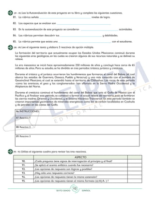 SEXTO GRADO ESPAÑOL
12
(81 - 85) Lee la Autoevaluación de este proyecto en tu libro y completa las siguientes cuestiones.
(86 - 89) Lee el siguiente texto y elabora 3 reactivos de opción múltiple.
81. 	 La rúbrica señala _____________________________________ niveles de logro.
82. 	 Los aspectos que se evalúan son _______________________________________
83. 	 En la autoevaluación de este proyecto se consideran ___________________________ actividades.
84. 	 Las rúbricas permiten descubrir tus ______________________________ y debilidades.
85. 	La rúbrica permite que exista una ______________________________________ con el estudiante.
La formación del territorio que actualmente ocupan los Estados Unidos Mexicanos continuó durante
las siguientes eras geológicas, en las cuales se crearon algunos de sus recursos naturales y se delineó su
relieve.
La era mesozoica se inició hace aproximadamente 250 millones de años y concluyó hace cerca de 65
millones de años. Para su estudio, se ha dividido en tres periodos: triásico, jurásico y cretácico.
Durante el triásico y el jurásico ocurrieron los hundimientos que formaron el canal del Balsas (el cual
abarca los estados de Guerrero, Oaxaca, Puebla y Veracruz) y uno más conocido con el nombre de
Geosinclinal Mexicano, el cual se extendió hasta el territorio de Chihuahua. Las rocas de este periodo
-como las areniscas, el yeso y los conglomerados- han aflorado en la Sierra Madre Occidental y la
Altiplanicie del Norte.
Durante el cretácico continuó el hundimiento del canal del Balsas que unía al Golfo de México con el
Pacífico y, al finalizar este periodo, se comenzó a formar el actual relieve del territorio, pues se formaron
las sierras madres Oriental y Occidental, y el SistemaVolcánico Transversal. En este periodo también se
crearon importantes yacimientos de minerales energéticos como los de carbón localizados en Coahuila
y de petróleo en las costas del Golfo.
86. INSTRUCCIONES:
87. Reactivo 1
88. Reactivo 2
89. Reactivo 3
(90 - 95) Utiliza el siguiente cuadro para revisar los tres reactivos.
ASPECTO
90. ¿Cada pregunta tiene signos de interrogación al principio y al final?
91. ¿Se aplicó el acento enfático cuando fue necesario?
92. ¿Las opciones de respuesta son lógicas y posibles?
93. ¿Hay sólo una respuesta correcta?
94. ¿Las opciones de respuesta tienen la misma extensión?
95. ¿Las opciones de respuesta tienen el mismo formato (a) A) A- ) ?
 