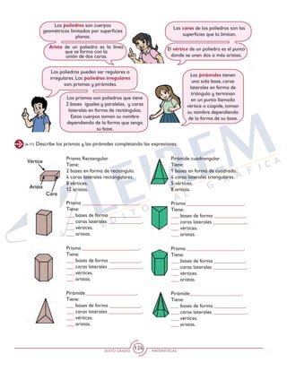 SEXTO GRADO MATEMÁTICAS
124
(6-11) Describe los prismas y las pirámides completando las expresiones.
Los poliedros son cuerpos
geométricos limitados por superficies
planas.
Arista de un poliedro es la línea
que se forma con la
unión de dos caras.
Las caras de los poliedros son las
superficies que lo limitan.
El vértice de un poliedro es el punto
donde se unen dos o más aristas.
Los poliedros pueden ser regulares o
irregulares. Los poliedros irregulares
son: prismas y pirámides.
Los prismas son poliedros que tiene
2 bases iguales y paralelas, y caras
laterales en forma de rectángulos.
Estos cuerpos toman su nombre
dependiendo de la forma que tenga
su base.
Las pirámides tienen
una sola base, caras
laterales en forma de
triángulo y terminan
en un punto llamado
vértice o cúspide, toman
su nombre dependiendo
de la forma de su base.
Prisma Rectangular
Tiene:
2 bases en forma de rectángulo.
4 caras laterales rectangulares.
8 vértices.
12 aristas.
Prisma ______________________.
Tiene:
___ bases de forma ____________.
___ caras laterales _____________.
___ vértices.
___ aristas.
Prisma ______________________.
Tiene:
___ bases de forma ____________.
___ caras laterales _____________.
___ vértices.
___ aristas.
Prisma ______________________.
Tiene:
___ bases de forma ____________.
___ caras laterales _____________.
___ vértices.
___ aristas.
Prisma ______________________.
Tiene:
___ bases de forma ____________.
___ caras laterales _____________.
___ vértices.
___ aristas.
Pirámide____________________.
Tiene:
___ bases de forma ____________.
___ caras laterales _____________.
___ vértices.
___ aristas.
Pirámide____________________.
Tiene:
___ bases de forma ____________.
___ caras laterales _____________.
___ vértices.
___ aristas.
Pirámide cuadrangular
Tiene:
1 bases en forma de cuadrado.
4 caras laterales triangulares.
5 vértices.
8 aristas.
 