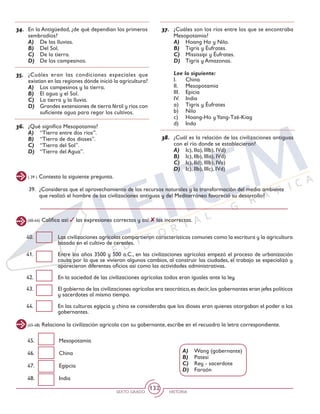 SEXTO GRADO HISTORIA
132
39. 	¿Consideras que el aprovechamiento de los recursos naturales y la transformación del medio ambiente
que realizó el hombre de las civilizaciones antiguas y del Mediterráneo favoreció su desarrollo?
( 39 ) Contesta la siguiente pregunta.
34.	 En la Antigüedad, ¿de qué dependían los primeros
sembradíos?
A)	 De las lluvias.
B)	 Del Sol.
C)	 De la tierra.
D)	 De los campesinos.
35.	 ¿Cuáles eran las condiciones especiales que
existían en las regiones dónde inició la agricultura?
A)	 Los campesinos y la tierra.
B)	 El agua y el Sol.
C)	 La tierra y la lluvia.
D)	 Grandes extensiones de tierra fértil y ríos con
suficiente agua para regar los cultivos.
36.	 ¿Qué significa Mesopotamia?
A)	 “Tierra entre dos ríos”.
B)	 “Tierra de dos dioses”.
C)	 “Tierra del Sol”.
D)	 “Tierra del Agua”.
37.	 ¿Cuáles son los ríos entre los que se encontraba
Mesopotamia?
A)	 Hoang Ho y Nilo.
B)	 Tigris y Éufrates.
C)	 Mississipi y Éufrates.
D)	 Tigris y Amazonas.
Lee lo siguiente:
I. 	 China
II. 	 Mesopotamia
III. 	 Epicia
IV. 	 India
a) 	 Tigris y Éufrates
b)	Nilo
c)	 Hoang-Ho yYang-Tzé-Kiag
d)	Indo
38.	 ¿Cuál es la relación de las civilizaciones antiguas
con el río donde se establecieron?
A)	 Ic), IIa), IIIb), IVd)
B)	 Ic), IIb), IIIa), IVd)
C)	 Ic), IId), IIIb), IVa)
D)	 Ic), IIb), IIIc), IVd)
(40-44) Califica así: las expresiones correctas y así: las incorrectas.
40.	 Las civilizaciones agrícolas compartieron características comunes como la escritura y la agricultura
basada en el cultivo de cereales.
41.	 Entre los años 3500 y 500 a.C., en las civilizaciones agrícolas empezó el proceso de urbanización
causa por la que se vivieron algunos cambios, al construir las ciudades, el trabajo se especializó y
aparecieron diferentes oficios así como las actividades administrativas.
42.	 En la sociedad de las civilizaciones agrícolas todos eran iguales ante la ley.
43.	 El gobierno de las civilizaciones agrícolas era teocrático,es decir,los gobernantes eran jefes políticos
y sacerdotes al mismo tiempo.
44.	 En las culturas egipcia y china se consideraba que los dioses eran quienes otorgaban el poder a los
gobernantes.
(45-48) Relaciona la civilización agrícola con su gobernante, escribe en el recuadro la letra correspondiente.
45.	Mesopotamia
46.	China
47.	Egipcia
48.	India
A)	 Wang (gobernante)
B)	 Patesí
C)	 Rey - sacerdote
D)	 Faraón
 
