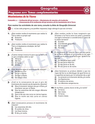 SEXTO GRADO GEOGRAFÍA
137
(1 - 10) Lee cada pregunta y sus posibles respuestas, luego subraya la que sea correcta.
Pr
oyect
o
1
b
loqu
e
Geografía
Programa 2011 Temas complementarios
Movimientos de la Tierra
Contenido 2.1: 	• Inclinación del eje terrestre. • Movimientos de rotación y de traslación.
	 • Consecuencias de la inclinación del eje terrestre y de los movimientos de la Tierra.
1.	 ¿Qué nombre recibe el movimiento que realiza la
Tierra sobre su propio eje?
A)	 Rotación.
B)	 Traslación.
2.	 ¿Qué nombre recibe el movimiento que realiza la
Tierra al desplazarse alrededor del Sol?
A)	 Rotación.
B)	 Traslación.
3.	 ¿Cuánto tiempo transcurre para que la Tierra dé
un giro completo sobre su eje?
A)	 18 horas.
B)	 365 días
C)	 24 horas.
D)	 30 días.
4.	 ¿Qué dirección sigue el movimiento de rotación?
A)	 De Norte a Sur.
B)	 De Sur a Norte.
C)	 De Este a Oeste.
D)	 De Oeste a Este.
5.	 ¿Cuál es la consecuencia de que el giro del
movimiento de rotación sea de izquierda a derecha?
A)	 Que el amanecer siempre sea por el Este y el
anochecer sea por el Oeste.
B)	 Que las estaciones del año tengan diferente
temperatura.
C)	 Que el día sea más corto en ciertos lugares.
D)	 Que la noche sea más corta en ciertos
lugares.
6.	 ¿Qué consecuencia provoca el movimiento de
rotación?
A)	 Las estaciones del año.
B)	 El cambio de clima.
C)	 Las fases lunares.
D)	 El día y la noche.
7.	 ¿Qué nombre recibe la línea imaginaria que
atraviesa a la Tierra entre los polos y presenta
una ligera inclinación si consideramos el plano de
la órbita terrestre?
A)	 Ecuador.
B)	 Coordenada geográfica.
C)	 Eje terrestre.
D)	 Paralelo.
8.	 El movimiento de rotación hace que una parte
de la Tierra dé frente al sol y reciba su luz, ¿qué
sucede con la parte de la Tierra que recibe la luz
del Sol?
A)	 En esa parte hace calor.
B)	 En esa parte hace frío.
C)	 En esa parte es de día.
D)	 En esa parte es de noche.
9.	 ¿Qué fenómeno se produce debido a que los
rayos del Sol no se distribuyen de igual forma en
la superficie terrestre, por la inclinación de su eje?
A)	 La variación en la duración del día y la noche.
B)	 Los Equinoccios.
C)	 El solsticio de verano.
D)	 Las diferentes temperaturas.
10.	En los Polos, ¿cuánto duran el día y la noche?
A)	 24 horas.
B)	 Seis meses.
C)	 72 horas.
D)	 Cuatro meses.
Para resolver las actividades de este tema, consulta tu Atlas de Geografía Universal.
 