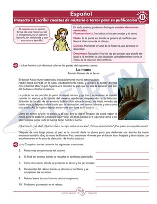 SEXTO GRADO ESPAÑOL
143
(1-4) Lee Ilumina con distintos colores las partes del siguiente cuento.
La mano
Ramón Gómez de la Serna
El doctor Alejo murió asesinado. Indudablemente murió estrangulado.
Nadie había entrado en la casa, indudablemente nadie, y aunque el doctor dormía
con el balcón abierto, por higiene, era tan alto su piso que no era de suponer que por
allí, hubiese entrado el asesino.
La policía no encontraba la pista de aquel crimen, y ya iba a abandonar el asunto,
cuando la esposa y la criada del muerto acudieron despavoridas a la Jefatura.
Saltando de lo alto de un armario había caído sobre la mesa, las había mirado, las
había visto, y después había huido por la habitación, una mano solitaria y viva como
una araña.Allí la habían dejado encerrada con llave en el cuarto.
Llena de terror, acudió la policía y el juez. Era su deber.Trabajo les costó cazar la
mano, pero la cazaron y todos le agarraron un dedo, porque era vigorosa como si en
ella radicase junta toda la fuerza de un hombre fuerte.
¿Qué hacer con ella? ¿Qué luz iba a arrojar sobre el suceso? ¿Cómo sentenciarla? ¿De quién era aquella mano?
Después de una larga pausa, al juez se le ocurrió darle la pluma para que declarase por escrito. La mano
entonces escribió:«Soy la mano de Ramiro Ruiz,asesinado vilmente por el doctor en el hospital y destrozado con
ensañamiento en la sala de disección. He hecho justicia».
En todo cuento, podemos distinguir cuatro elementos
esenciales:
Planteamiento. Introduce a los personajes y al tema.
Nudo. Es la parte en donde se genera el conflicto que
llevará directamente al clímax.
Clímax. Momento crucial de la historia, que produce el
desenlace.
Desenlace. Situación final de los personajes que puede ser
igual a la anterior o una situación completamente nueva.A
veces, es la solución del conflicto.
(5-10) Completa correctamente las siguientes cuestiones.
5. 	 Parte más emocionante del cuento:
6. 	 El final del cuento donde se resuelve el conflicto planteado:
7. 	 Inicio del cuento donde se presenta el tema y los personajes:
8. 	 Desarrollo del relato donde se plantea el conflicto y se
complican las acciones:
9. 	 Relato breve de una historia real o imaginaria:
10. 	 Problema planteado en el relato:
El cuento es un relato
breve de una historia real
o imaginaria, es un género
literario, sin divisiones y con
estructura sencilla.
Español
Proyecto 2. Escribir cuentos de misterio o terror para su publicación
Pr
oyect
o
b
loqu
e
2
 