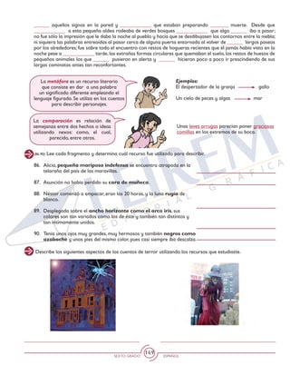 SEXTO GRADO ESPAÑOL
149
______ aquellos signos en la pared y ____________ que estaban preparando _______ muerte. Desde que
____________ a esta pequeña aldea rodeaba de verdes bosques ____________ que algo ______ iba a pasar;
no fue sólo la impresión que le daba la noche al pueblo y hacía que se desdibujasen los contornos entre la niebla;
ni siquiera las palabras entreoídas al pasar cerca de alguna puerta entornada al volver de ______ largos paseos
por los alrededores; fue sobre todo el encuentro con restos de hogueras recientes que él jamás había visto en la
noche pese a ____________ tarde, las extrañas formas circulares que quemaban el suelo, los restos de huesos de
pequeños animales los que ______ pusieron en alerta y ______ hicieron poco a poco ir prescindiendo de sus
largas caminatas antes tan reconfortantes.
Ejemplos:
El despertador de la granja	 gallo
Un cielo de peces y algas mar
Unas leves arrugas parecían poner graciosas
comillas en los extremos de su boca.
La metáfora es un recurso literario
que consiste en dar a una palabra
un significado diferente empleando el
lenguaje figurado. Se utiliza en los cuentos
para describir personajes.
La comparación es relación de
semejanza entre dos hechos o ideas
utilizando nexos: como, el cual,
parecido, entre otros.
(86-90) Lee cada fragmento y determina cuál recurso fue utilizado para describir.
Describe los siguientes aspectos de los cuentos de terror utilizando los recursos que estudiaste.
86. 	Alicia, pequeña mariposa indefensa se encuentra atrapada en la
telaraña del país de las maravillas.
87. 	Asunción no había perdido su cara de muñeca.
88. 	Néstor comenzó a empacar, eran las 20 horas, y la luna rugía de
blanco.
89. 	Desplegada sobre el ancho horizonte como el arco iris, sus
colores son tan variados como los de éste y también tan distintos y
tan íntimamente unidos.
90. 	Tenía unos ojos muy grandes, muy hermosos y también negros como
azabache y unos pies del mismo color, pues casi siempre iba descalza.
 