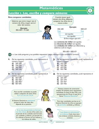 SEXTO GRADO MATEMÁTICAS
15
Pr
oyect
o
b
loqu
e
1
Matemáticas
Lección 1. Leo, escribo y comparo números
Ejemplo
836 400 > 74 260
Ejemplo
836 400 			 838 421
son iguales
son iguales
El 8 es mayor que el 6
Para comparar cantidades:
Sabemos que entre mayor sea el
número de cifras, mayor será el
valor del número.
(1-4) Lee cada pregunta y sus posibles respuestas. Luego, subraya la que consideres correcta.
1.	 De las siguientes cantidades, ¿cuál representa el
número mayor?
A)	 569 300
B)	 556 930
C)	 563 900
D)	 569 330
2.	 De las siguientes cantidades, ¿cuál representa el
número mayor?
A)	 857 496
B)	 857 469
C)	 857 964
D)	 857 694
3.	 De las siguientes cantidades, ¿cuál representa el
número mayor?
A)	 453 789
B)	 453 786
C)	 453 785
D)	 453 788
4.	 De las siguientes cantidades, ¿cuál representa el
número mayor?
A)	 651 397
B)	 651 379
C)	 651 937
D)	 651 936
836 400 < 838 421
Las centenas de millar son iguales.
Las decenas de millar son iguales.
Las unidades de millar son diferentes y
sabemos cuál es mayor.
Para escribir cantidades se puede
utilizar cualquiera de estas cifras:
0, 1, 2, 3, 4, 5, 6, 7, 8, 9.
El Sistema Decimal es posicional
porque el valor de cada cifra
depende de su posición.
Para leer cantidades escritas en el
Sistema Decimal, las cifras se agrupan
en periodos: unidades y millones.
Nuestro sistema de numeración
emplea 10 símbolos para representar
cantidades. Su base es diez (10) y usa
agrupaciones de 10, por lo que se le
llama:“Sistema Decimal”.
A su vez, los periodos se forman
con dos clases, de tres cifras cada una:
el periodo de las unidades está formado
por unidades y millares, y el periodo de
los millones, se forma con los millones y
los millares de millón.
Las clases se estructuran
en órdenes. Cada clase tiene
tres órdenes: unidades, decenas y
centenas
Cuando tienen igual
número de cifras, debemos
comparar las cifras de un
mismo orden.
 