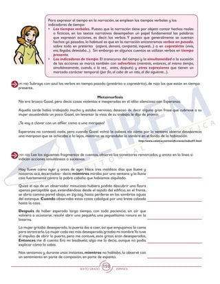 SEXTO GRADO ESPAÑOL
150
(91-100) Subraya con azul los verbos en tiempo pasado (pretérito o copretérito), de rojo los que están en tiempo
presente.
(101-105) Lee los siguientes fragmentos de cuentos, observa los conectores remarcados y anota en la línea si
indican acciones simultáneas o sucesivas.
Metamorfosis
No era brusco Gazel, pero decía cosas violentas e inesperadas en el idilio silencioso con Esperanza.
Aquella tarde había trabajado mucho y estaba nervioso, deseoso de decir alguna gran frase que cubriese a su
mujer asustándola un poco. Gazel, sin levantar la vista de su trabajo, le dijo de pronto:
¡Te voy a clavar con un alfiler como a una mariposa!
Esperanza no contestó nada, pero cuando Gazel volvió la cabeza vio cómo por la ventana abierta desaparecía
una mariposa que se achicaba a lo lejos, mientras se agrandaba la sombra en el fondo de la habitación.
http://www.calarca.net/minificciones/index07.html
Hoy llueve como ayer y antes de ayer. Hace tres malditos días que llueve y
nosotros acá, encerrados– decía mientras miraba por una ventana y la lluvia
caía fuertemente contra la pobre cabaña que habíamos alquilado.
Quizá el ojo de un observador minucioso hubiera podido descubrir una fisura
apenas perceptible que, extendiéndose desde el tejado del edificio, en el frente,
se abría camino pared abajo, en zig-zag, hasta perderse en las sombrías aguas
del estanque. Cuando observaba estas cosas cabalgué por una breve calzada
hasta la casa.
Después de haber esperado largo tiempo, con toda paciencia, sin oír que
volviera a acostarse, resolví abrir una pequeña, una pequeñísima ranura en la
linterna.
La mujer gritaba desesperada,la puerta iba a caer,así que empujamos la cama
para atrancarla.La mujer cada vez más desesperada,gritaba mi nombre.Yo tuve
el impulso de abrir la puerta, pero me contuve, esos gritos eran desesperados.
Entonces me di cuenta: Era mi bisabuela; algo me lo decía, aunque no podía
explicar cómo lo sabía.
Nos sentamos y, durante unos instantes, mientras no hablaba, lo observé con
un sentimiento en parte de compasión, en parte de espanto.
Para expresar el tiempo en la narración, se emplean los tiempos verbales y los
indicadores de tiempo:
•	 Los tiempos verbales. Puesto que la narración tiene por objeto contar hechos reales
o ficticios, en los textos narrativos desempeñan un papel fundamental las palabras
que expresan acciones, es decir, los verbos. Y puesto que generalmente se cuentan
hechos ya pasados, lo habitual es que en la narración encontremos verbos en pasado,
sobre todo en pretérito (esperó, demoró, compartió, inquietó...) o en copretérito (vivía,
era, llegaba, detestaba...). Sin embargo en algunos cuentos se utilizan verbos en tiempo
presente.
•	 Los indicadores de tiempo. El transcurso del tiempo y la simultaneidad o la sucesión
de las acciones se marca también con adverbios (mientras, entonces, al mismo tiempo,
simultáneamente, cuando, a la vez, antes, después) y otras expresiones que tienen un
marcado carácter temporal (por fin, al cabo de un rato, al día siguiente...).
 