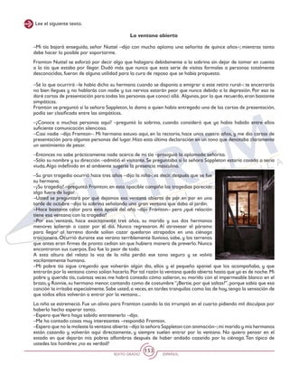 SEXTO GRADO ESPAÑOL
153
Lee el siguiente texto.
La ventana abierta
–Mi tía bajará enseguida, señor Nuttel –dijo con mucho aplomo una señorita de quince años–; mientras tanto
debe hacer lo posible por soportarme.
Framton Nuttel se esforzó por decir algo que halagara debidamente a la sobrina sin dejar de tomar en cuenta
a la tía que estaba por llegar. Dudó más que nunca que esta serie de visitas formales a personas totalmente
desconocidas, fueran de alguna utilidad para la cura de reposo que se había propuesto.
–Sé lo que ocurrirá –le había dicho su hermana cuando se disponía a emigrar a este retiro rural–: te encerrarás
no bien llegues y no hablarás con nadie y tus nervios estarán peor que nunca debido a la depresión. Por eso te
daré cartas de presentación para todas las personas que conocí allá. Algunas,por lo que recuerdo,eran bastante
simpáticas.
Framton se preguntó si la señora Sappleton, la dama a quien había entregado una de las cartas de presentación,
podía ser clasificada entre las simpáticas.
–¿Conoce a muchas personas aquí? –preguntó la sobrina, cuando consideró que ya había habido entre ellos
suficiente comunicación silenciosa.
–Casi nadie –dijo Framton–. Mi hermana estuvo aquí, en la rectoría, hace unos cuatro años, y me dio cartas de
presentación para algunas personas del lugar. Hizo esta última declaración en un tono que denotaba claramente
un sentimiento de pesar.
–Entonces no sabe prácticamente nada acerca de mi tía –prosiguió la aplomada señorita.
–Sólo su nombre y su dirección –admitió el visitante. Se preguntaba si la señora Sappleton estaría casada o sería
viuda.Algo indefinido en el ambiente sugería la presencia masculina.
–Su gran tragedia ocurrió hace tres años –dijo la niña-; es decir, después que se fue
su hermana.
–¿Su tragedia? –preguntó Framton; en esta apacible campiña las tragedias parecían
algo fuera de lugar.
–Usted se preguntará por qué dejamos esa ventana abierta de par en par en una
tarde de octubre –dijo la sobrina señalando una gran ventana que daba al jardín.
–Hace bastante calor para esta época del año –dijo Framton– pero ¿qué relación
tiene esa ventana con la tragedia?
–Por esa ventana, hace exactamente tres años, su marido y sus dos hermanos
menores salieron a cazar por el día. Nunca regresaron. Al atravesar el páramo
para llegar al terreno donde solían cazar quedaron atrapados en una ciénaga
traicionera. Ocurrió durante ese verano terriblemente lluvioso, sabe, y los terrenos
que antes eran firmes de pronto cedían sin que hubiera manera de preverlo. Nunca
encontraron sus cuerpos. Eso fue lo peor de todo.
A esta altura del relato la voz de la niña perdió ese tono seguro y se volvió
vacilantemente humana.
–Mi pobre tía sigue creyendo que volverán algún día, ellos y el pequeño spaniel que los acompañaba, y que
entrarán por la ventana como solían hacerlo.Por tal razón la ventana queda abierta hasta que ya es de noche.Mi
pobre y querida tía, cuántas veces me habrá contado cómo salieron, su marido con el impermeable blanco en el
brazo,y Ronnie,su hermano menor,cantando como de costumbre“¿Bertie,por qué saltas?”,porque sabía que esa
canción la irritaba especialmente.Sabe usted,a veces,en tardes tranquilas como las de hoy,tengo la sensación de
que todos ellos volverán a entrar por la ventana...
La niña se estremeció. Fue un alivio para Framton cuando la tía irrumpió en el cuarto pidiendo mil disculpas por
haberlo hecho esperar tanto.
–Espero queVera haya sabido entretenerlo –dijo.
–Me ha contado cosas muy interesantes –respondió Framton.
–Espero que no le moleste la ventana abierta –dijo la señora Sappleton con animación–;mi marido y mis hermanos
están cazando y volverán aquí directamente, y siempre suelen entrar por la ventana. No quiero pensar en el
estado en que dejarán mis pobres alfombras después de haber andado cazando por la ciénaga. Tan típico de
ustedes los hombres ¿no es verdad?
 