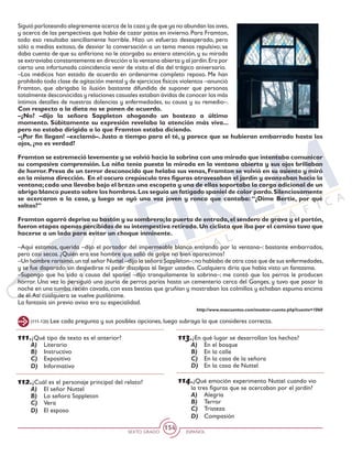 SEXTO GRADO ESPAÑOL
154
111.¿Qué tipo de texto es el anterior?
A)	 Literario
B)	 Instructivo
C)	 Expositivo
D)	 Informativo
112.¿Cuál es el personaje principal del relato?
A)	 El señor Nuttel
B)	 La señora Sappleton
C)	 Vera
D)	 El esposo
Siguió parloteando alegremente acerca de la caza y de que ya no abundan las aves,
y acerca de las perspectivas que había de cazar patos en invierno. Para Framton,
todo eso resultaba sencillamente horrible. Hizo un esfuerzo desesperado, pero
sólo a medias exitoso, de desviar la conversación a un tema menos repulsivo; se
daba cuenta de que su anfitriona no le otorgaba su entera atención, y su mirada
se extraviaba constantemente en dirección a la ventana abierta y al jardín.Era por
cierto una infortunada coincidencia venir de visita el día del trágico aniversario.
–Los médicos han estado de acuerdo en ordenarme completo reposo. Me han
prohibido toda clase de agitación mental y de ejercicios físicos violentos –anunció
Framton, que abrigaba la ilusión bastante difundida de suponer que personas
totalmente desconocidas y relaciones casuales estaban ávidas de conocer los más
íntimos detalles de nuestras dolencias y enfermedades, su causa y su remedio–.
Con respecto a la dieta no se ponen de acuerdo.
–¿No? –dijo la señora Sappleton ahogando un bostezo a último
momento. Súbitamente su expresión revelaba la atención más viva...
pero no estaba dirigida a lo que Framton estaba diciendo.
–¡Por fin llegan! –exclamó–. Justo a tiempo para el té, y parece que se hubieran embarrado hasta los
ojos, ¿no es verdad?
Framton se estremeció levemente y se volvió hacia la sobrina con una mirada que intentaba comunicar
su compasiva comprensión. La niña tenía puesta la mirada en la ventana abierta y sus ojos brillaban
de horror. Presa de un terror desconocido que helaba sus venas, Framton se volvió en su asiento y miró
en la misma dirección. En el oscuro crepúsculo tres figuras atravesaban el jardín y avanzaban hacia la
ventana;cada una llevaba bajo el brazo una escopeta y una de ellas soportaba la carga adicional de un
abrigo blanco puesto sobre los hombros.Los seguía un fatigado spaniel de color pardo.Silenciosamente
se acercaron a la casa, y luego se oyó una voz joven y ronca que cantaba: “¿Dime Bertie, por qué
saltas?”
Framton agarró deprisa su bastón y su sombrero;la puerta de entrada,el sendero de grava y el portón,
fueron etapas apenas percibidas de su intempestiva retirada.Un ciclista que iba por el camino tuvo que
hacerse a un lado para evitar un choque inminente.
–Aquí estamos, querida –dijo el portador del impermeable blanco entrando por la ventana–: bastante embarrados,
pero casi secos. ¿Quién era ese hombre que salió de golpe no bien aparecimos?
–Un hombre rarísimo,un tal señor Nuttel –dijo la señora Sappleton–;no hablaba de otra cosa que de sus enfermedades,
y se fue disparado sin despedirse ni pedir disculpas al llegar ustedes. Cualquiera diría que había visto un fantasma.
–Supongo que ha sido a causa del spaniel –dijo tranquilamente la sobrina–; me contó que los perros le producen
horror. Una vez lo persiguió una jauría de perros parias hasta un cementerio cerca del Ganges, y tuvo que pasar la
noche en una tumba recién cavada, con esas bestias que gruñían y mostraban los colmillos y echaban espuma encima
de él.Así cualquiera se vuelve pusilánime.
La fantasía sin previo aviso era su especialidad.
http://www.mascuentos.com/mostrar-cuento.php?cuento=1060
(111-120) Lee cada pregunta y sus posibles opciones, luego subraya la que consideres correcta.
113.¿En qué lugar se desarrollan los hechos?
A)	 En el bosque
B)	 En la calle
C)	 En la casa de la señora
D)	 En la casa de Nuttel
114.¿Qué emoción experimento Nuttel cuando vio
la tres figuras que se acercaban por el jardín?
A)	 Alegría
B)	 Terror
C)	 Tristeza
D)	 Compasión
 