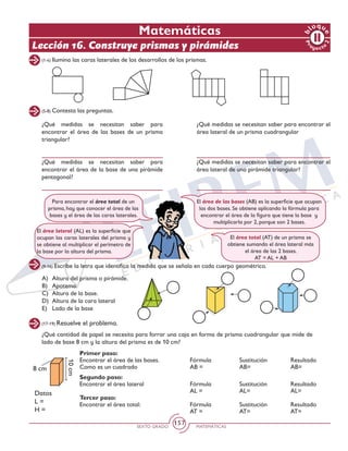 SEXTO GRADO MATEMÁTICAS
157
Matemáticas
Lección 16. Construye prismas y pirámides
Pr
oyect
o
b
loqu
e
2
(1-4) Ilumina las caras laterales de los desarrollos de los prismas.
(5-8) Contesta las preguntas.
¿Qué medidas se necesitan saber para
encontrar el área de las bases de un prisma
triangular?
¿Qué medidas se necesitan saber para
encontrar el área de la base de una pirámide
pentagonal?
¿Qué medidas se necesitan saber para encontrar el
área lateral de un prisma cuadrangular
¿Qué medidas se necesitan saber para encontrar el
área lateral de una pirámide triangular?
Para encontrar el área total de un
prisma, hay que conocer el área de las
bases y el área de las caras laterales.
El área de las bases (AB) es la superficie que ocupan
las dos bases. Se obtiene aplicando la fórmula para
encontrar el área de la figura que tiene la base y
multiplicarla por 2, porque son 2 bases.
El área lateral (AL) es la superficie que
ocupan las caras laterales del prisma y
se obtiene al multiplicar el perímetro de
la base por la altura del prisma.
El área total (AT) de un prisma se
obtiene sumando el área lateral más
el área de las 2 bases.
AT = AL + AB
(9-16) Escribe la letra que identifica la medida que se señala en cada cuerpo geométrico.
A)	 Altura del prisma o pirámide.
B)	Apotema.
C)	 Altura de la base.
D)	 Altura de la cara lateral
E) 	 Lado de la base
(17-19) Resuelve el problema.
¿Qué cantidad de papel se necesita para forrar una caja en forma de prisma cuadrangular que mide de
lado de base 8 cm y la altura del prisma es de 10 cm?		
8 cm
10cm
Datos
L =
H =
Primer paso:
Encontrar el área de las bases. 	 Fórmula		 Sustitución		 Resultado
Como es un cuadrado			 AB =		 AB=	 		 AB=
Segundo paso:
Encontrar el área lateral		 Fórmula		 Sustitución		 Resultado
								 AL =		 AL=			 AL=
Tercer paso:
Encontrar el área total:		 Fórmula		 Sustitución		 Resultado
								 AT =		 AT=			 AT=
 