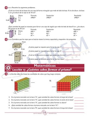 SEXTO GRADO MATEMÁTICAS
158
Matemáticas
Pr
oyect
o
b
loqu
e
2
(22-25) Considera que las cajas que se ilustran tienen la misma capacidad y responde a las preguntas.
¿Cuánto papel se requiere para forrar la caja 1?
¿Cuánto papel se requiere para forrar la caja 2?
¿Cuál es la diferencia en papel que ocupa una de otra?
¿Cuánto papel se necesitó para forrar las dos cajas?
¿Cuál es el área de las bases de una caja de forma triangular que mide de lado de base 8 cm; de altura de base
4 cm y la altura de la caja es de 10 cm?	
¿Qué cantidad de papel se necesita para forrar una caja de regalo que mide de lado de base 8 cm y de altura
del prisma es de 30 cm?
(20-21) Resuelve los siguientes problemas.
Datos
L =
H =
Fórmula			 Sustitución	 	 Resultado
AB2 =				 AB2 =			 AB2 =
AL=					 AL=			 AL=
AT =					 AT =			 AT =
(1-10) Escribe sobre las líneas las cantidades de cubos que hay, luego contesta.
B)
3.	 En el prisma marcado con la letra “A”, ¿qué cantidad de cubos forman el largo de la base?
4.	 En el prisma marcado con la letra “A”, ¿qué cantidad de cubos forman el ancho de la base?
5.	 En el prisma marcado con la letra “A”, ¿qué cantidad de cubos forman su altura?
6.	 ¿Qué cantidad de cubos forman el prisma marcado con la letra “A”?
7.	 En el prisma marcado con la letra “B”, ¿qué cantidad de cubos forman el largo de la base?
Lección 17. ¿Cuántos cubos forman el prisma?
Datos
b =
a =
H=
Fórmula			 Sustitución	 	 Resultado
(AB)2=				 (AB)2=			 (AB)2=	
 