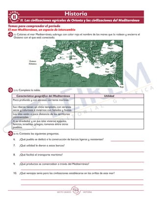 SEXTO GRADO HISTORIA
164
Pr
oyect
o
b
loqu
e
2
(2-5) Completa la tabla.
(6-10) Contesta las siguientes preguntas.
(1) Colorea el mar Mediterráneo, subraya con color rojo el nombre de los mares que lo rodean y encierra el
Océano con el que está conectado.
Historia
Temas para comprender el periodo
El mar Mediterráneo, un espacio de intercambio
Característica geográfica del Mediterráneo Utilidad
Poco profundo y con escasas corriente marinas.
Sus riberas tienen un clima templado, con veranos
secos y calurosas e inviernos con heladas y lluvias.
Las islas están a poca distancia de los territorios
continentales.
A su alrededor y en sus islas vivieron egipcios,
fenicios, israelitas, griegos, romanos entre otros
pueblos.
6.	 ¿Qué pueblo se dedicó a la construcción de barcos ligeros y resistentes?
7.	 ¿Qué utilidad le dieron a estos barcos?
8.	 ¿Qué facilitó el transporte marítimo?
9.	 ¿Qué productos se comerciaban a través del Mediterráneo?
10.	 ¿Qué ventajas tenía para las civilizaciones establecerse en las orillas de este mar?
II. Las civilizaciones agrícolas de Oriente y las civilizaciones del Mediterráneo
 