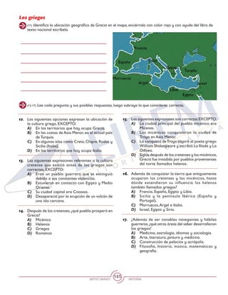 SEXTO GRADO HISTORIA
165
Los griegos
(12-17) Lee cada pregunta y sus posibles respuestas, luego subraya la que consideres correcta.
(11) Identifica la ubicación geográfica de Grecia en el mapa, enciérrala con color rojo y con ayuda del libro de
texto nacional escríbela.
12.	 Las siguientes opciones expresan la ubicación de
la cultura griega, EXCEPTO:
A)	 En los territorios que hoy ocupa Grecia.
B)	 En las costas de Asia Menor, en el actual país
de Turquía.
C)	 En algunas islas como Creta, Chipre, Rodas y
Sicilia (Italia).
D)	 En los territorios que hoy ocupa Italia.
13.	 Las siguientes expresiones referentes a la cultura
cretense que existió antes de los griegos son
correctas, EXCEPTO:
A)	 Eran un pueblo guerrero que se extinguió
debido a sus constantes violencias.
B)	 Estuvieron en contacto con Egipto y Medio
Oriente.
C)	 Su ciudad capital era Cnossos.
D)	 Desapareció por la erupción de un volcán de
una isla cercana.
14.	 Después de los cretenses,¿qué pueblo prosperó en
Grecia?
A)	 Micénico
B)	 Helenos
C)	 Griegos
D)	 Romanos
15.	 Las siguientes expresiones son correctas EXCEPTO:
A)	 La ciudad principal del pueblo micénico era
Micenas.
B)	 Los micénicos conquistaron la ciudad de
Troya en Asia Menor.
C)	 La conquista deTroya inspiró al poeta griego
William Shakespeare y escribió La Ilíada y La
Odisea.
D)	 Siglos después de los cretenses y los micénicos,
Grecia fue invadida por pueblos provenientes
del norte llamados helenos.
16.	 Además de conquistar la tierra que antiguamente
ocuparon los cretenses y los micénicos, hasta
dónde extendieron su influencia los helenos
también llamados griegos?
A)	 Francia, España, Egipto y Libia.
B)	 Sicilia y la península Ibérica (España y
Portugal).
C)	 Marruecos,Argel e Italia.
D)	 Israel, Egipto y Siria.
17.	 ¿Además de ser notables navegantes y hábiles
guerreros,¿qué otras áreas del saber desarrollaron
los griegos?
A)	 Medicina, astrología, idiomas y sociología.
B)	 Arte, literatura, pintura y medicina.
C)	 Construcción de palacios y acrópolis.
D)	 Filosofía, historia, música, matemáticas y
geografía.
 