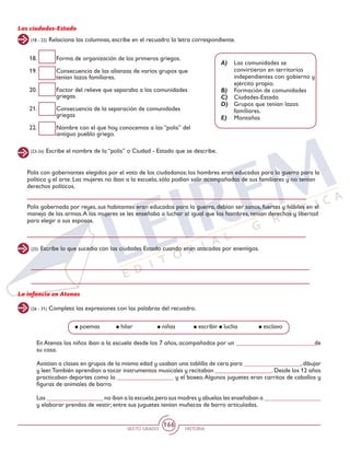 SEXTO GRADO HISTORIA
166
Las ciudades-Estado
(23-24) Escribe el nombre de la “polis” o Ciudad - Estado que se describe.
(25) Escribe lo que sucedía con las ciudades Estado cuando eran atacadas por enemigos.
(18 - 22) Relaciona las columnas, escribe en el recuadro la letra correspondiente.
18.	 Forma de organización de los primeros griegos.
19.	 Consecuencia de las alianzas de varios grupos que
tenían lazos familiares.
20.	 Factor del relieve que separaba a las comunidades
griegas.
21.	 Consecuencia de la separación de comunidades
griegas
22.	 Nombre con el que hoy conocemos a las “polis” del
antiguo pueblo griego.
A)	 Las comunidades se
convirtieron en territorios
independientes con gobierno y
ejército propio.
B)	 Formación de comunidades
C)	 Ciudades-Estado
D)	 Grupos que tenían lazos
familiares.
E)	 Montañas
Polis con gobernantes elegidos por el voto de los ciudadanos; los hombres eran educados para la guerra para la
política y el arte. Las mujeres no iban a la escuela, sólo podían salir acompañadas de sus familiares y no tenían
derechos políticos.
Polis gobernada por reyes, sus habitantes eran educados para la guerra, debían ser sanos, fuertes y hábiles en el
manejo de las armas.A las mujeres se les enseñaba a luchar al igual que los hombres, tenían derechos y libertad
para elegir a sus esposos.
La infancia en Atenas
(26 - 31) Completa las expresiones con las palabras del recuadro.
En Atenas los niños iban a la escuela desde los 7 años, acompañados por un _________________________de
su casa.
Asistían a clases en grupos de la misma edad y usaban una tablilla de cera para __________________, dibujar
y leer.También aprendían a tocar instrumentos musicales y recitaban __________________.Desde los 12 años
practicaban deportes como la __________________ y el boxeo.Algunos juguetes eran carritos de caballos y
figuras de animales de barro.
Las __________________ no iban a la escuela,pero sus madres y abuelas les enseñaban a __________________
y elaborar prendas de vestir; entre sus juguetes tenían muñecas de barro articuladas.
poemas	 hilar		 niñas	 escribir	 lucha	 esclavo
 