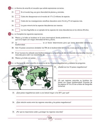 SEXTO GRADO GEOGRAFÍA
169
(26 - 30) Completa las siguientes expresiones.
26. 	 México y la India se localizan en la zona intertropical, donde predomina la ________________________,
que es la región con mayor diversidad de flora y fauna.
27. 	La ___________________________ es un factor determinante para que exista diversidad climática y
biodiversidad.
28. 	 Sólo 12 países concentran alrededor de 70% de la biodiversidad del mundo, a esos países se les llama
	 __________________________________.
29. 	 El ser humano ha utilizado esta biodiversidad para su beneficio, de ella ha obtenido innumerables recursos
naturales para cubrir sus necesidades de __________________________________________.
30. 	 México y la India son países__________________________________.
(31 - 35) Remarca de color amarillo el contorno de los 12 países megadiversos y contesta las preguntas.
33. 	 ¿Qué países megadiversos están a una latitud mayor a los 50°?, ¿por qué?
34. 	 ¿Qué relación existe entre las regiones naturales y los países megadiversos?
35. 	 ¿Por qué es importante cuidar y proteger las regiones naturales?
31. 	 ¿Cuáles son los 12 países megadiversos?
32. 	 ¿En qué regiones naturales se localizan los
países con mayor biodiversidad? Consulta de
las páginas 47 a la 52 de tu Atlas de Geografía
Universal.
(21 - 25) Ilumina de amarillo el recuadro que señale expresiones correctas.
21. 	 En el mundo hay una gran diversidad de plantas y animales.
22. 	 Cada año desaparecen en el mundo de 1.7 a 2 millones de especies.
23. 	 Cada año las investigaciones científicas descubren entre 16 mil y 17 mil especies más.
24. 	 La gran minoría de las especies descubiertas son insectos.
25. 	 La rana Seychelles es un ejemplo de las especies de ranas descubiertas en los últimos 50 años.
 