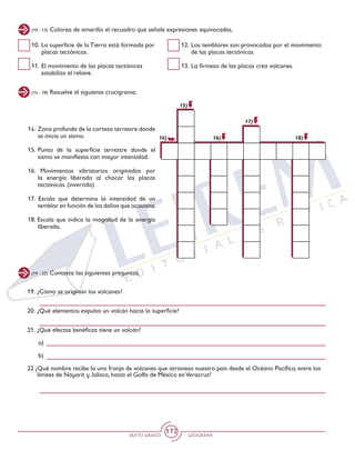 SEXTO GRADO GEOGRAFÍA
172
(10 - 13) Colorea de amarillo el recuadro que señale expresiones equivocadas.
(14 - 18) Resuelve el siguiente crucigrama.
(19 - 22) Contesta las siguientes preguntas.
10.	La superficie de la Tierra está formada por
placas tectónicas.
11. 	El movimiento de las placas tectónicas
estabiliza el relieve.
12. 	Los temblores son provocados por el movimiento
de las placas tectónicas.
13. 	La firmeza de las placas crea volcanes.
14.	 Zona profunda de la corteza terrestre donde
se inicia un sismo.
15.	Punto de la superficie terrestre donde el
sismo se manifiesta con mayor intensidad.
16. Movimientos vibratorios originados por
la energía liberada al chocar las placas
tectónicas. (invertida)
17. Escala que determina la intensidad de un
temblor en función de los daños que ocasiona.
18. Escala que indica la magnitud de la energía
liberada.
14)
15)
18)
17)
16)
19.	¿Cómo se originan los volcanes?
20.	¿Qué elementos expulsa un volcán hacia la superficie?
21.	¿Qué efectos benéficos tiene un volcán?
a)
b)
22 ¿Qué nombre recibe la una franja de volcanes que atraviesa nuestro país desde el Océano Pacífico, entre los
límites de Nayarit y Jalisco, hasta el Golfo de México enVeracruz?
 