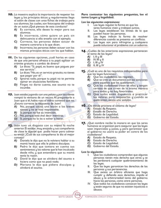SEXTO GRADO FORMACIÓN CÍVICAY ÉTICA
174
10.	La maestra explica la importancia de respetar las
leyes y los principios éticos y regularmente llega
al salón de clases con unas fichas de trabajo para
sus alumnos, las cuales, son fotocopias del trabajo
de un autor.¿Qué piensas de esta conducta?
A)	 Es correcta, ella desea lo mejor para sus
alumnos.
B)	 Es incorrecta, cómo quiere un país sin
delincuencia si ella enseña con el ejemplo.
C)	 Correcta, las personas deben actuar de
manera contraria a lo que dicen.
D)	 Incorrecta,las personas deben actuar con los
mismos principios éticos con los que hablan.
11.	De las siguientes opciones, ¿cuál harías en caso
de que una persona ofrezca a tu papá agilizar un
trámite gratuito a cambio de dinero?
A)	 Le dices:“Sí, papá, es bueno que pagues por
ese servicio”.
B)	 Le dices:“No,es un servicio gratuito,no tienes
que pagar por él”.
C)	 Ignoras todo, porque tu papá no te permite
opinar en situaciones familiares.
D)	 Finges no darte cuenta, ese asunto no te
incumbe.
12.	Juan estaba jugando con una pelota y por accidente
rompió la ventana de un vecino.Al preguntarle a
Juan que si él,había roto el vidrio contestó que no.
¿Estuvo correcta la respuesta de Juan?
A)	 No, porque causó una lesión a los bienes
ajenos y no se hizo responsable.
B)	 Si, porque no fue su intención.
C)	 No, porque está mal decir mentiras.
D)	 Si, porque no lo va a volver a hacer.
13.	Juan tuvo un disgusto con su mamá la noche
anterior.Él estaba muy enojado y sus compañeros
de clase le dijeron que podía hacer para calmar
su enojo. ¿Cuál de sus compañeros le dio el mejor
consejo?
A)	 Daniela le dijo que no le volviera hablar a su
mamá hasta que ella le pidiera disculpas.
B)	 Pedro le dijo que tomara en cuenta sus
sentimientos y los valores que le han inculcado
desde niño, y que entendiera que su mamá
tenía la razón.
C)	 David le dijo que se olvidara del asunto e
hiciera como que no pasó nada.
D)	 Mariana le dijo que pidiera disculpas y
olvidará el asunto.
Para contestar las siguientes preguntas, lee el
tema Leyes y legalidad.
Lee las siguientes expresiones:
I. 	 Las leyes regulan la forma en que los 	
seres humanos viven y trabajan juntos.
II. 	 Las leyes establecen los límites de lo que
pueden hacer las personas.
III. 	Las leyes indican la forma de resolver
diferencias cuando se presenta un conflicto.
IV. 	 Las leyes son para infringirse y cualquiera
puede solucionar el problema con un soborno.
14.	¿Cuáles de las anteriores expresiones pertenecen
al tema de las leyes?
A)	 I, II y III
B)	 IV, III y II
C)	 I, III y IV
D)	 II, III y IV
15.	¿Cuál es uno de los requisitos indispensables para
que las leyes funcionen?
A)	 Que los ciudadanos las respeten.
B)	 Que se cree un documento con las sanciones
para aquellos que las quebranten.
C)	 Que los ciudadanos crean en ellas y tengan
certeza de que sirven de la misma manera
para todos y no hay favoritismo.
D)	 Que todos estén dispuestos a practicar
los valores para respetarlas y cuando se
quebranten, exista una sanción.
16.	¿De dónde proviene el sistema de leyes?
A)	 Estado de Respeto.
B)	 Estado de Derecho.
C)	 Estado de Legalidad.
D)	 Gobierno del Estado.
17.	¿Qué nombre recibe la manera en que los seres
humanos se organizan para asegurar que las leyes
sean imparciales y justas, y para garantizar que
el gobierno no usará su poder en contra de los
ciudadanos?
A)	 Estado de Respeto.
B)	 Estado de Derecho.
C)	 Estado de Legalidad.
D)	 Gobierno del Estado.
Lee lo siguiente:
I. 	 Que los ciudadanos comprendan que algunas
personas tienen más derecho que otras y se
les perdonará cualquier quebrantamiento de
las leyes.
II. 	 Que las leyes garanticen los derechos de las
personas y sus pertenencias.
III. 	 Que exista un árbitro eficiente que haga
cumplir y defienda esos derechos, impida el
abuso y la arbitrariedad tanto del gobierno
hacia las personas, como entre personas.
IV. 	 Que todos los ciudadanos conozcan las leyes
y estén seguros de que no existen injusticias o
abusos.
 