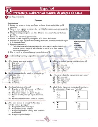SEXTO GRADO ESPAÑOL
176
Español
Proyecto 3. Elaborar un manual de juegos de patio
Lee el siguiente texto.
Caracol
Instrucciones
1. 	Dibujar con un gis en el piso una figura en forma de caracol; dividan en 10
espacios.
2. 	Poner en cada espacio un número del 1 al 10 de forma consecutiva, empezando
por fuera, como la figura.
3. 	Otorgar a cada participante una ficha diferente (monedas, fichas, corcholatas,
piedras).
4. 	Formar una fila con los participantes.
5.	 Colocar la ficha del primer participante en la casilla del número 1.
6. 	Empujar con el pie izquierdo flexionado y el derecho la ficha tratando de llegar
a la siguiente casilla.
7. 	 El jugador perderá si:
• 	 La ficha se sale del número siguiente. La ficha quedará en la casilla donde
perdió el turno, a partir de ahí volverá a formarse en la fila a esperar
nuevamente su turno.
8. 	 Dar el triunfo al niño que llegue primero al número 10.
Participantes
6 niños
Material
• Gis (tiza)
• Fichas
1.	 ¿Qué tipo de texto es el anterior?
A)	 Literario
B)	 Expositivo
C)	 Instructivo
D)	 Informativo
2.	 Nombre que reciben las palabras señaladas con
(itálica)cursiva.
A)	 Sustantivos
B)	 Infinitivos
C)	 Adjetivos
D)	 Adverbios.
3.	 ¿Cuál es el objetivo del juego?
A)	 Empujar la ficha del número 1 al 10 en un
solo pie sin salir de la figura.
B)	 Dibujar un caracol con gis en el suelo.
C)	 Patear la ficha para que llegue al número
10.
D)	 Formar una fila moverse como un caracol.
4.	 ¿Qué pasa cuando al empujar la ficha ésta se
sale del número que sigue?
A)	 El jugador avanza más rápido
B)	 El jugador vuelve a empezar
C)	 El jugador pierde un turno y debe formarse
nuevamente.
D)	 El jugador gana el juego.
(1-10) Lee cada pregunta y sus posibles respuestas y subraya la que consideres correcta.
5.	 ¿Cómo se indican las diferentes secciones del
texto?
A)	 Con números
B)	 Con letra cursiva
C)	 Con mayúsculas
D)	 Con negritas
6.	 ¿Cómo se indican las instrucciones para jugar?
A)	 Con números.
B)	 Con letra cursiva.
C)	 Con mayúsculas.
D)	 Con negritas.
7.	 ¿Cuál de las siguientes viñetas puede sustituir a
las utilizadas en el apartado Material?
A)	 B) 	
C)	D)
1)
2)
3)
I.
II.
III.
1.1
1.2
1.3
 