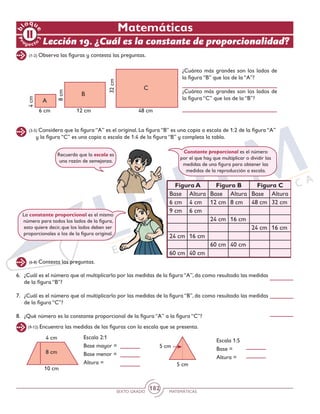 SEXTO GRADO MATEMÁTICAS
182
Matemáticas
Lección 19. ¿Cuál es la constante de proporcionalidad?
(1-2) Observa las figuras y contesta las preguntas.
(3-5) Considera que la figura “A” es el original. La figura “B” es una copia a escala de 1:2 de la figura “A”
y la figura “C” es una copia a escala de 1:4 de la figura “B” y completa la tabla.
(6-8) Contesta las preguntas.
A
4cm
8cm
32cm6 cm 12 cm 48 cm
B
C
¿Cuánto más grandes son los lados de
la figura “B” que los de la “A”?
¿Cuánto más grandes son los lados de
la figura “C” que los de la “B”?
6.	 ¿Cuál es el número que al multiplicarlo por las medidas de la figura “A”, da como resultado las medidas
de la figura “B”?
7.	 ¿Cuál es el número que al multiplicarlo por las medidas de la figura “B”, da como resultado las medidas
de la figura “C”?
8.	 ¿Qué número es la constante proporcional de la figura “A” a la figura “C”?
Recuerda que la escala es
una razón de semejanza.
Constante proporcional es el número
por el que hay que multiplicar o dividir las
medidas de una figura para obtener las
medidas de la reproducción a escala.
La constante proporcional es el mismo
número para todos los lados de la figura,
esto quiere decir, que los lados deben ser
proporcionales a los de la figura original.
(9-12) Encuentra las medidas de las figuras con la escala que se presenta.
Escala 2:1
Base mayor =
Base menor =
Altura =
Escala 1:5
Base =
Altura =
8 cm
10 cm
4 cm
5 cm
5 cm
Figura A Figura B Figura C
Base Altura Base Altura Base Altura
6 cm 4 cm 12 cm 8 cm 48 cm 32 cm
9 cm 6 cm
24 cm 16 cm
24 cm 16 cm
24 cm 16 cm
60 cm 40 cm
60 cm 40 cm
 